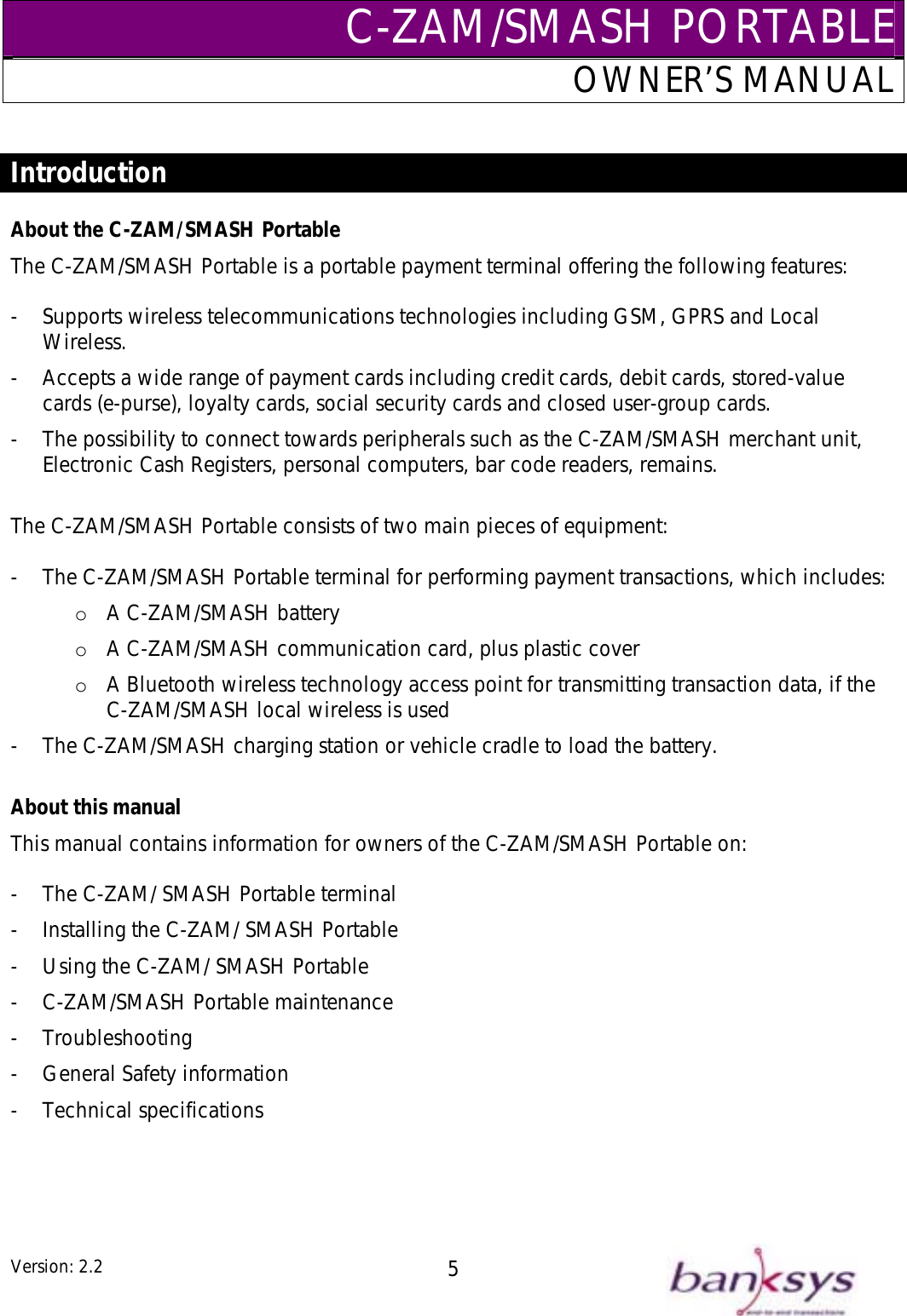 C-ZAM/SMASH PORTABLEOWNER’S MANUAL  Introduction  About the C-ZAM/SMASH Portable The C-ZAM/SMASH Portable is a portable payment terminal offering the following features:  -  Supports wireless telecommunications technologies including GSM, GPRS and Local Wireless. -  Accepts a wide range of payment cards including credit cards, debit cards, stored-value cards (e-purse), loyalty cards, social security cards and closed user-group cards. -  The possibility to connect towards peripherals such as the C-ZAM/SMASH merchant unit, Electronic Cash Registers, personal computers, bar code readers, remains.  The C-ZAM/SMASH Portable consists of two main pieces of equipment:  -  The C-ZAM/SMASH Portable terminal for performing payment transactions, which includes: o  A C-ZAM/SMASH battery o  A C-ZAM/SMASH communication card, plus plastic cover o  A Bluetooth wireless technology access point for transmitting transaction data, if the C-ZAM/SMASH local wireless is used -  The C-ZAM/SMASH charging station or vehicle cradle to load the battery.  About this manual This manual contains information for owners of the C-ZAM/SMASH Portable on:  -  The C-ZAM/ SMASH Portable terminal -  Installing the C-ZAM/ SMASH Portable -  Using the C-ZAM/ SMASH Portable -  C-ZAM/SMASH Portable maintenance - Troubleshooting -  General Safety information - Technical specifications   Version: 2.2  5