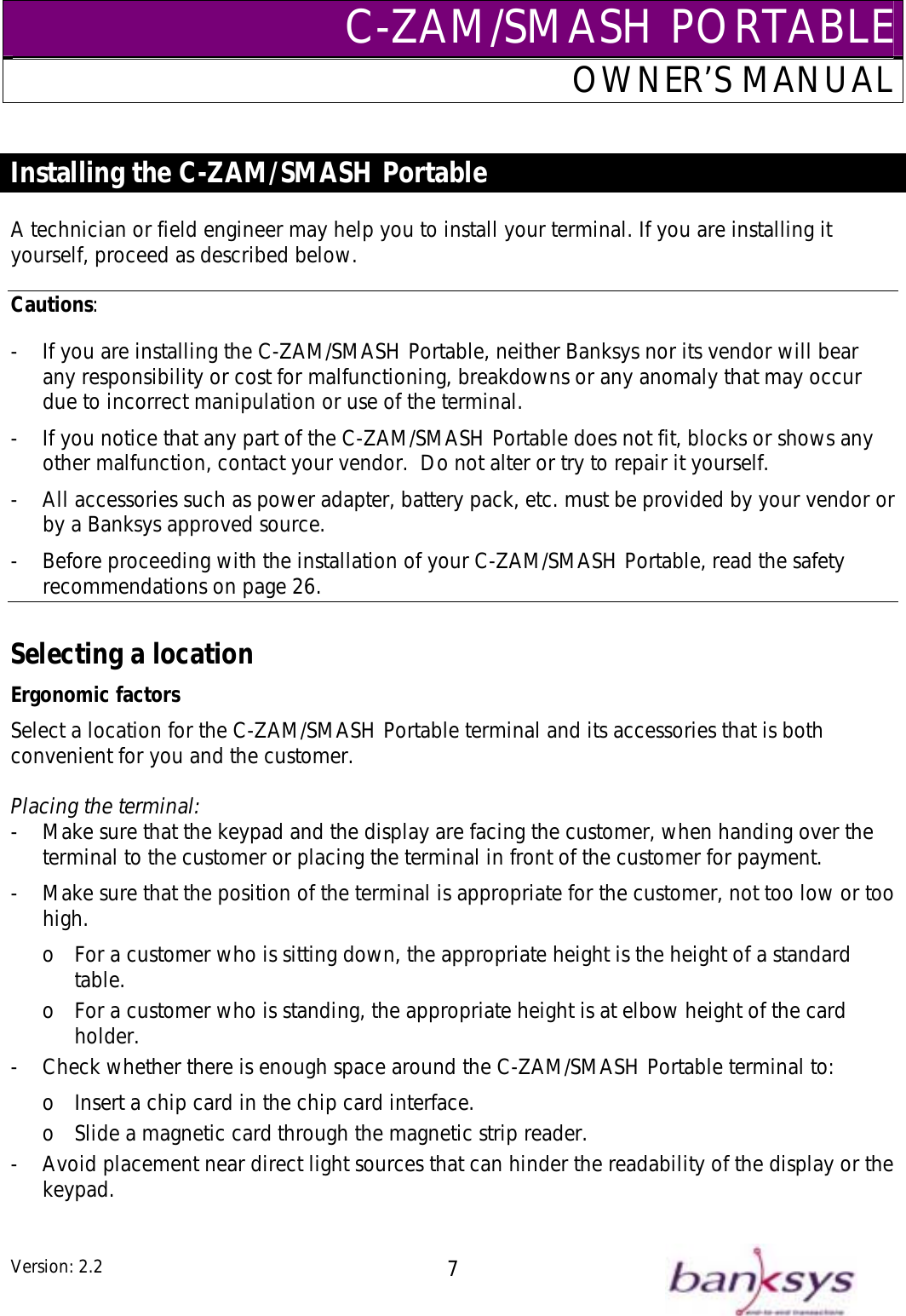 C-ZAM/SMASH PORTABLEOWNER’S MANUAL  Installing the C-ZAM/SMASH Portable  A technician or field engineer may help you to install your terminal. If you are installing it yourself, proceed as described below. Cautions: -  If you are installing the C-ZAM/SMASH Portable, neither Banksys nor its vendor will bear any responsibility or cost for malfunctioning, breakdowns or any anomaly that may occur due to incorrect manipulation or use of the terminal. -  If you notice that any part of the C-ZAM/SMASH Portable does not fit, blocks or shows any other malfunction, contact your vendor.  Do not alter or try to repair it yourself. -  All accessories such as power adapter, battery pack, etc. must be provided by your vendor or by a Banksys approved source. -  Before proceeding with the installation of your C-ZAM/SMASH Portable, read the safety recommendations on page 26.  Selecting a location Ergonomic factors Select a location for the C-ZAM/SMASH Portable terminal and its accessories that is both convenient for you and the customer.  Placing the terminal: -  Make sure that the keypad and the display are facing the customer, when handing over the terminal to the customer or placing the terminal in front of the customer for payment. -  Make sure that the position of the terminal is appropriate for the customer, not too low or too high. o  For a customer who is sitting down, the appropriate height is the height of a standard table. o  For a customer who is standing, the appropriate height is at elbow height of the card holder. -  Check whether there is enough space around the C-ZAM/SMASH Portable terminal to: o  Insert a chip card in the chip card interface. o  Slide a magnetic card through the magnetic strip reader. -  Avoid placement near direct light sources that can hinder the readability of the display or the keypad.  Version: 2.2  7