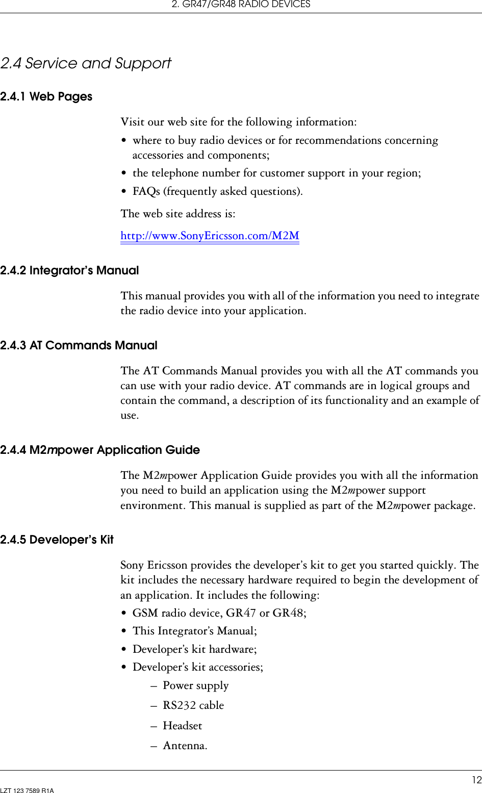 2. GR47/GR48 RADIO DEVICES12LZT 123 7589 R1A2.4 Service and Support2.4.1 Web PagesVisit our web site for the following information:• where to buy radio devices or for recommendations concerning accessories and components;• the telephone number for customer support in your region;• FAQs (frequently asked questions).The web site address is:http://www.SonyEricsson.com/M2M2.4.2 Integrator’s ManualThis manual provides you with all of the information you need to integrate the radio device into your application.2.4.3 AT Commands ManualThe AT Commands Manual provides you with all the AT commands you can use with your radio device. AT commands are in logical groups and contain the command, a description of its functionality and an example of use.2.4.4 M2mpower Application GuideThe M2mpower Application Guide provides you with all the information you need to build an application using the M2mpower support environment. This manual is supplied as part of the M2mpower package.2.4.5 Developer’s KitSony Ericsson provides the developer’s kit to get you started quickly. The kit includes the necessary hardware required to begin the development of an application. It includes the following:• GSM radio device, GR47 or GR48;• This Integrator’s Manual;• Developer’s kit hardware;• Developer’s kit accessories;– Power supply– RS232 cable– Headset– Antenna.
