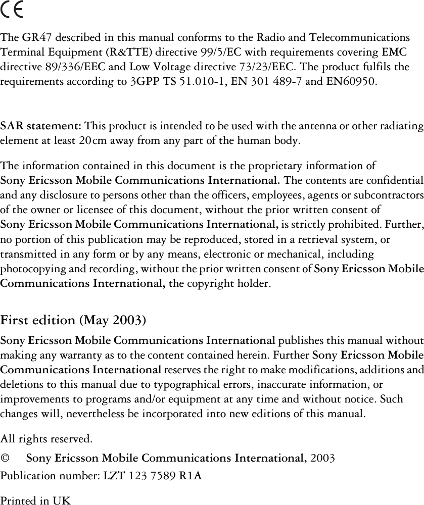 The GR47 described in this manual conforms to the Radio and Telecommunications Terminal Equipment (R&amp;TTE) directive 99/5/EC with requirements covering EMC directive 89/336/EEC and Low Voltage directive 73/23/EEC. The product fulfils the requirements according to 3GPP TS 51.010-1, EN 301 489-7 and EN60950.SAR statement: This product is intended to be used with the antenna or other radiating element at least 20 cm away from any part of the human body.The information contained in this document is the proprietary information of Sony Ericsson Mobile Communications International.The contents are confidential and any disclosure to persons other than the officers, employees, agents or subcontractors of the owner or licensee of this document, without the prior written consent of SonyEricsson Mobile Communications International, is strictly prohibited. Further, no portion of this publication may be reproduced, stored in a retrieval system, or transmitted in any form or by any means, electronic or mechanical, including photocopying and recording, without the prior written consent of Sony Ericsson Mobile Communications International, the copyright holder.First edition (May 2003)Sony Ericsson Mobile Communications International publishes this manual without making any warranty as to the content contained herein. Further Sony Ericsson Mobile Communications International reserves the right to make modifications, additions and deletions to this manual due to typographical errors, inaccurate information, or improvements to programs and/or equipment at any time and without notice. Such changes will, nevertheless be incorporated into new editions of this manual.All rights reserved.©Sony Ericsson Mobile Communications International, 2003Publication number: LZT 123 7589 R1APrinted in UK