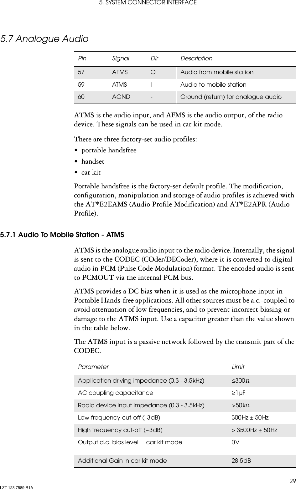 5. SYSTEM CONNECTOR INTERFACE29LZT 123 7589 R1A5.7 Analogue AudioATMS is the audio input, and AFMS is the audio output, of the radio device. These signals can be used in car kit mode.There are three factory-set audio profiles:• portable handsfree• handset• car kitPortable handsfree is the factory-set default profile. The modification, configuration, manipulation and storage of audio profiles is achieved with the AT*E2EAMS (Audio Profile Modification) and AT*E2APR (Audio Profile).5.7.1 Audio To Mobile Station - ATMSATMS is the analogue audio input to the radio device. Internally, the signal is sent to the CODEC (COder/DECoder), where it is converted to digital audio in PCM (Pulse Code Modulation) format. The encoded audio is sent to PCMOUT via the internal PCM bus.ATMS provides a DC bias when it is used as the microphone input in Portable Hands-free applications. All other sources must be a.c.-coupled to avoid attenuation of low frequencies, and to prevent incorrect biasing or damage to the ATMS input. Use a capacitor greater than the value shown in the table below.The ATMS input is a passive network followed by the transmit part of the CODEC.Pin Signal Dir Description57 AFMS OAudio from mobile station59 ATMS I Audio to mobile station60 AGND -Ground (return) for analogue audioParameter LimitApplication driving impedance (0.3 - 3.5 kHz) ≤ 300 ΩAC coupling capacitance  ≥ 1 µFRadio device input impedance (0.3 - 3.5 kHz) &gt; 50 kΩLow frequency cut-off (- 3 dB) 300 Hz ± 50 HzHigh frequency cut-off (– 3 dB) &gt; 3500 Hz ± 50 HzOutput d.c. bias level car kit mode 0 VAdditional Gain in car kit mode 28.5 dB