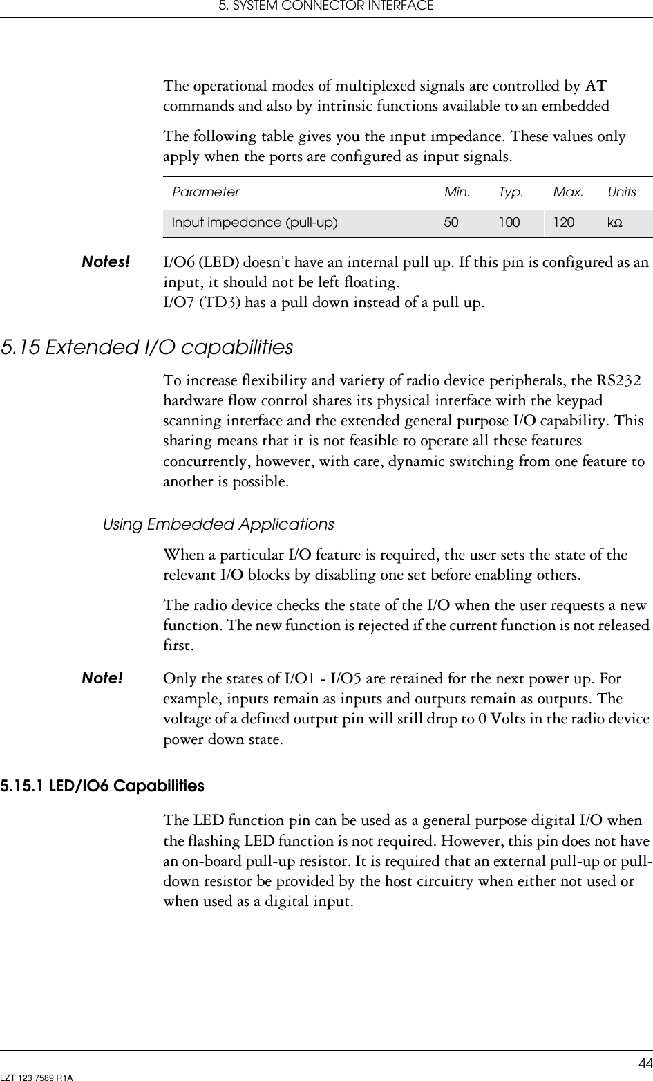 5. SYSTEM CONNECTOR INTERFACE44LZT 123 7589 R1AThe operational modes of multiplexed signals are controlled by AT commands and also by intrinsic functions available to an embeddedThe following table gives you the input impedance. These values only apply when the ports are configured as input signals. 1RWHV I/O6 (LED) doesn’t have an internal pull up. If this pin is configured as an input, it should not be left floating. I/O7 (TD3) has a pull down instead of a pull up.5.15 Extended I/O capabilitiesTo increase flexibility and variety of radio device peripherals, the RS232 hardware flow control shares its physical interface with the keypad scanning interface and the extended general purpose I/O capability. This sharing means that it is not feasible to operate all these features concurrently, however, with care, dynamic switching from one feature to another is possible.Using Embedded ApplicationsWhen a particular I/O feature is required, the user sets the state of the relevant I/O blocks by disabling one set before enabling others. The radio device checks the state of the I/O when the user requests a new function. The new function is rejected if the current function is not released first.1RWH Only the states of I/O1 - I/O5 are retained for the next power up. For example, inputs remain as inputs and outputs remain as outputs. The voltage of a defined output pin will still drop to 0 Volts in the radio device power down state.5.15.1 LED/IO6 CapabilitiesThe LED function pin can be used as a general purpose digital I/O when the flashing LED function is not required. However, this pin does not have an on-board pull-up resistor. It is required that an external pull-up or pull-down resistor be provided by the host circuitry when either not used or when used as a digital input.Parameter Min. Typ. Max. UnitsInput impedance (pull-up) 50 100 120 kΩ