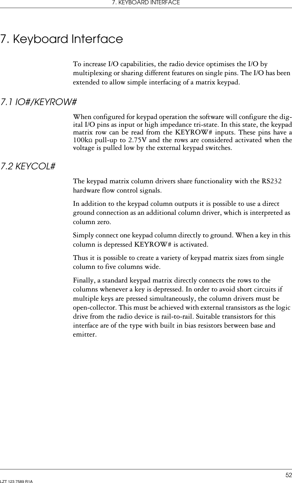 7. KEYBOARD INTERFACE52LZT 123 7589 R1A7. Keyboard InterfaceTo increase I/O capabilities, the radio device optimises the I/O by multiplexing or sharing different features on single pins. The I/O has been extended to allow simple interfacing of a matrix keypad.7.1 IO#/KEYROW#When configured for keypad operation the software will configure the dig-ital I/O pins as input or high impedance tri-state. In this state, the keypad matrix row can be read from the KEYROW# inputs. These pins have a 100kΩ pull-up to 2.75V and the rows are considered activated when the voltage is pulled low by the external keypad switches.7.2 KEYCOL#The keypad matrix column drivers share functionality with the RS232 hardware flow control signals. In addition to the keypad column outputs it is possible to use a direct ground connection as an additional column driver, which is interpreted as column zero.Simply connect one keypad column directly to ground. When a key in this column is depressed KEYROW# is activated.Thus it is possible to create a variety of keypad matrix sizes from single column to five columns wide.Finally, a standard keypad matrix directly connects the rows to the columns whenever a key is depressed. In order to avoid short circuits if multiple keys are pressed simultaneously, the column drivers must be open-collector. This must be achieved with external transistors as the logic drive from the radio device is rail-to-rail. Suitable transistors for this interface are of the type with built in bias resistors between base and emitter. 