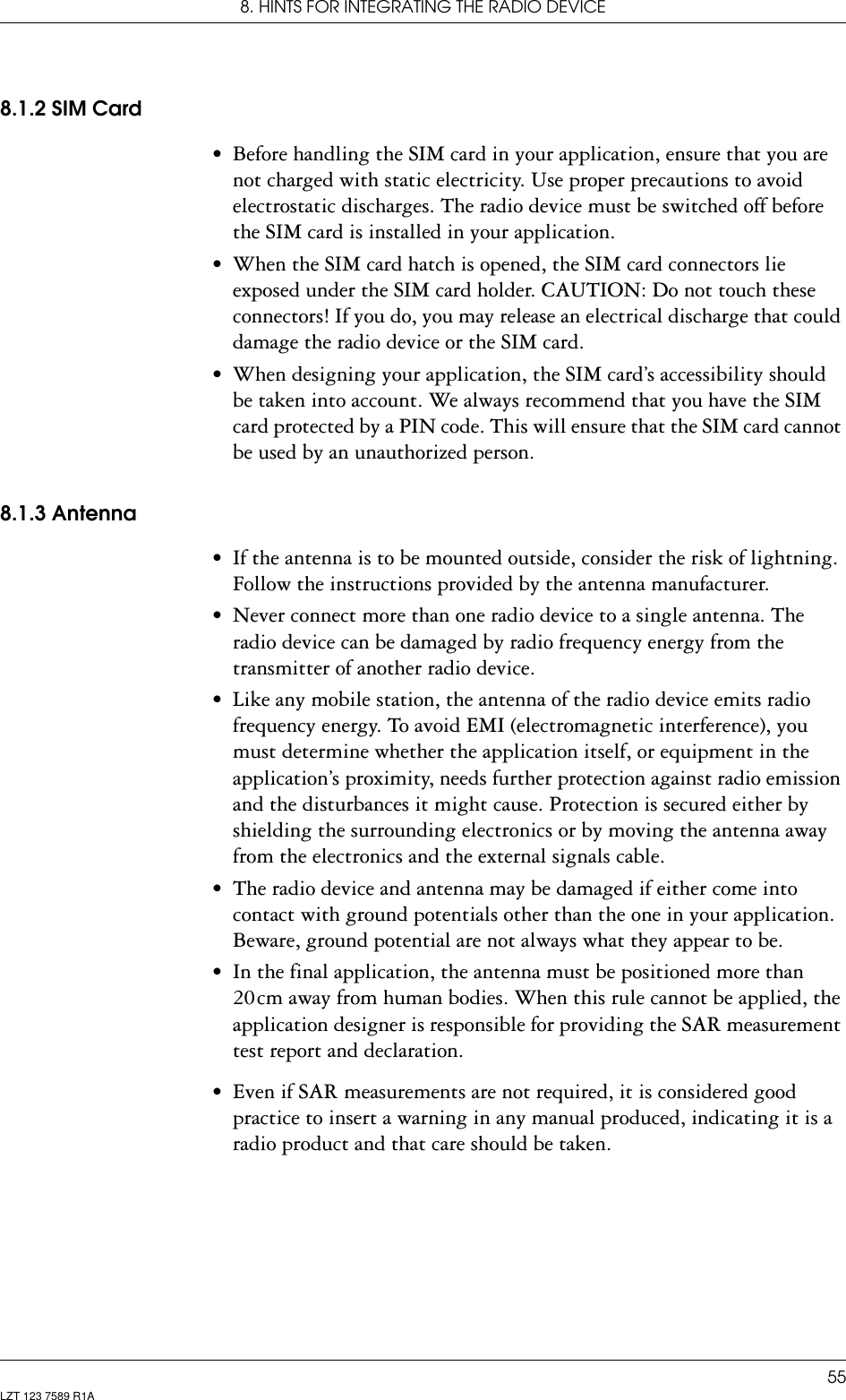 8. HINTS FOR INTEGRATING THE RADIO DEVICE55LZT 123 7589 R1A8.1.2 SIM Card• Before handling the SIM card in your application, ensure that you are not charged with static electricity. Use proper precautions to avoid electrostatic discharges. The radio device must be switched off before the SIM card is installed in your application.• When the SIM card hatch is opened, the SIM card connectors lie exposed under the SIM card holder. CAUTION: Do not touch these connectors! If you do, you may release an electrical discharge that could damage the radio device or the SIM card.• When designing your application, the SIM card’s accessibility should be taken into account. We always recommend that you have the SIM card protected by a PIN code. This will ensure that the SIM card cannot be used by an unauthorized person.8.1.3 Antenna• If the antenna is to be mounted outside, consider the risk of lightning. Follow the instructions provided by the antenna manufacturer.• Never connect more than one radio device to a single antenna. The radio device can be damaged by radio frequency energy from the transmitter of another radio device.• Like any mobile station, the antenna of the radio device emits radio frequency energy. To avoid EMI (electromagnetic interference), you must determine whether the application itself, or equipment in the application’s proximity, needs further protection against radio emission and the disturbances it might cause. Protection is secured either by shielding the surrounding electronics or by moving the antenna away from the electronics and the external signals cable.• The radio device and antenna may be damaged if either come into contact with ground potentials other than the one in your application. Beware, ground potential are not always what they appear to be.• In the final application, the antenna must be positioned more than 20 cm away from human bodies. When this rule cannot be applied, the application designer is responsible for providing the SAR measurement test report and declaration.• Even if SAR measurements are not required, it is considered good practice to insert a warning in any manual produced, indicating it is a radio product and that care should be taken.