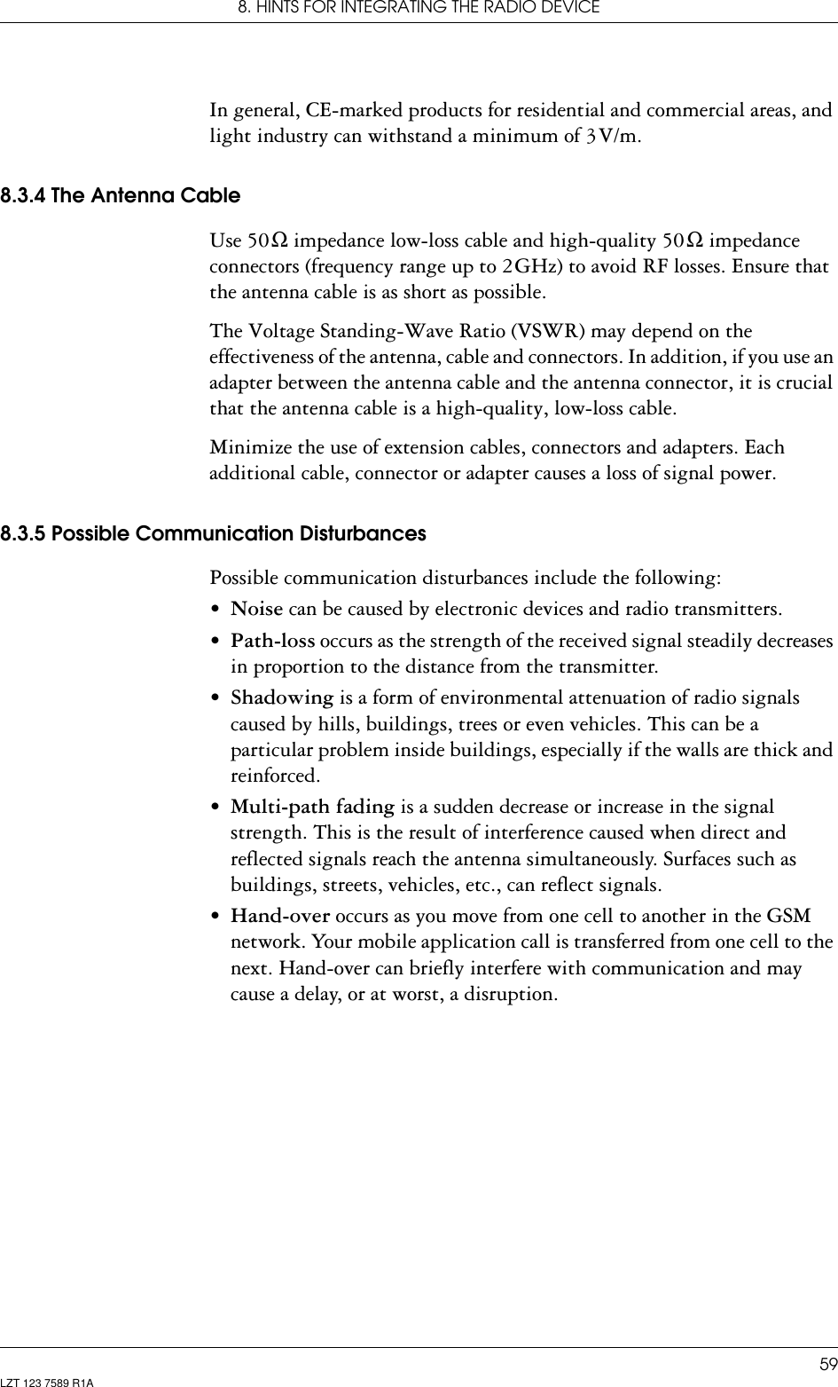 8. HINTS FOR INTEGRATING THE RADIO DEVICE59LZT 123 7589 R1AIn general, CE-marked products for residential and commercial areas, and light industry can withstand a minimum of 3 V/m.8.3.4 The Antenna CableUse 50 Ω impedance low-loss cable and high-quality 50 Ω impedance connectors (frequency range up to 2 GHz) to avoid RF losses. Ensure that the antenna cable is as short as possible.The Voltage Standing-Wave Ratio (VSWR) may depend on the effectiveness of the antenna, cable and connectors. In addition, if you use an adapter between the antenna cable and the antenna connector, it is crucial that the antenna cable is a high-quality, low-loss cable.Minimize the use of extension cables, connectors and adapters. Each additional cable, connector or adapter causes a loss of signal power.8.3.5 Possible Communication DisturbancesPossible communication disturbances include the following:•Noise can be caused by electronic devices and radio transmitters.•Path-loss occurs as the strength of the received signal steadily decreases in proportion to the distance from the transmitter.•Shadowing is a form of environmental attenuation of radio signals caused by hills, buildings, trees or even vehicles. This can be a particular problem inside buildings, especially if the walls are thick and reinforced.•Multi-path fading is a sudden decrease or increase in the signal strength. This is the result of interference caused when direct and reflected signals reach the antenna simultaneously. Surfaces such as buildings, streets, vehicles, etc., can reflect signals.•Hand-over occurs as you move from one cell to another in the GSM network. Your mobile application call is transferred from one cell to the next. Hand-over can briefly interfere with communication and may cause a delay, or at worst, a disruption.