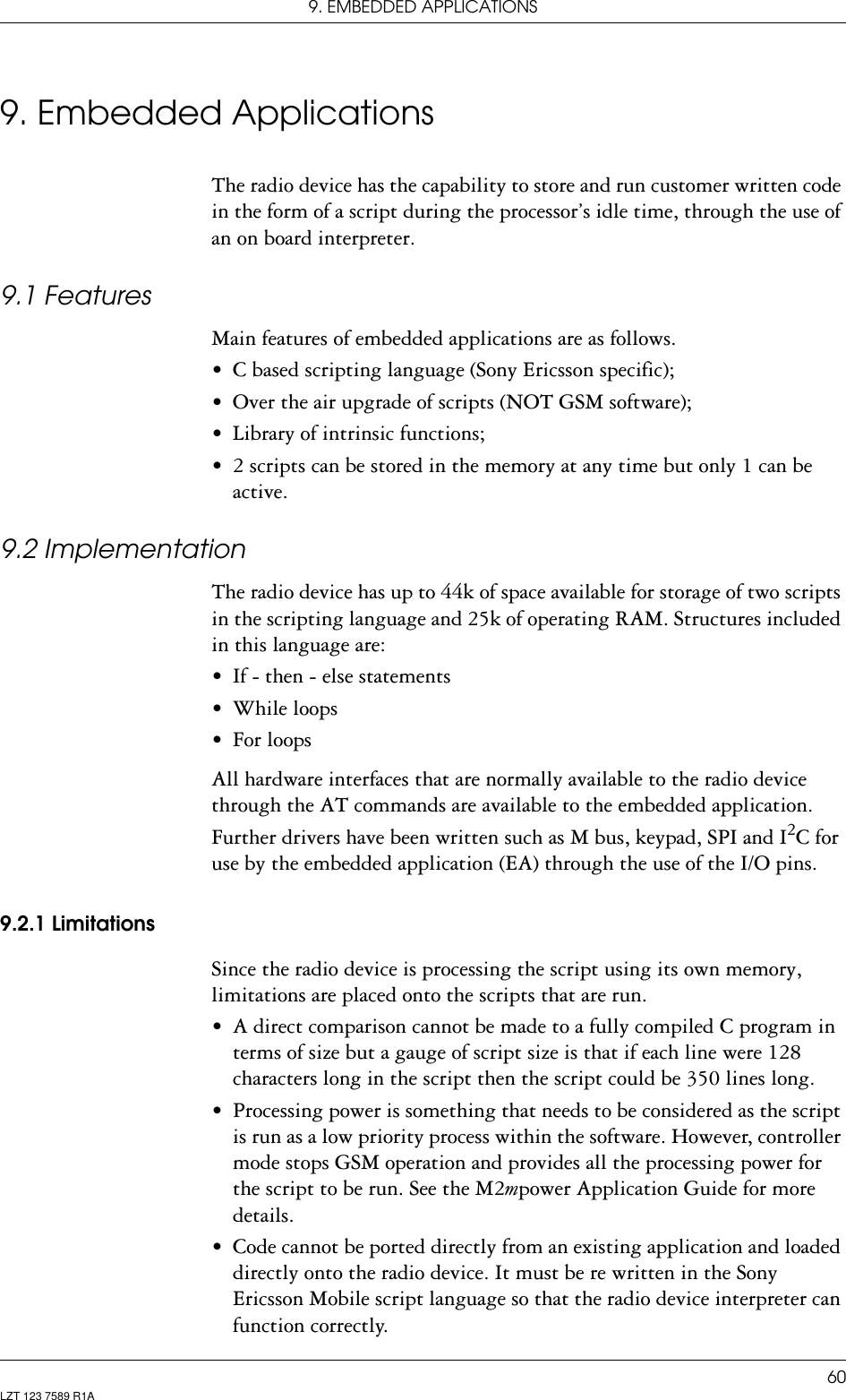9. EMBEDDED APPLICATIONS60LZT 123 7589 R1A9. Embedded ApplicationsThe radio device has the capability to store and run customer written code in the form of a script during the processor’s idle time, through the use of an on board interpreter.9.1 FeaturesMain features of embedded applications are as follows.• C based scripting language (Sony Ericsson specific);• Over the air upgrade of scripts (NOT GSM software);• Library of intrinsic functions;• 2 scripts can be stored in the memory at any time but only 1 can be active.9.2 ImplementationThe radio device has up to 44k of space available for storage of two scripts in the scripting language and 25k of operating RAM. Structures included in this language are:• If - then - else statements• While loops• For loopsAll hardware interfaces that are normally available to the radio device through the AT commands are available to the embedded application. Further drivers have been written such as M bus, keypad, SPI and I2C for use by the embedded application (EA) through the use of the I/O pins.9.2.1 LimitationsSince the radio device is processing the script using its own memory, limitations are placed onto the scripts that are run.• A direct comparison cannot be made to a fully compiled C program in terms of size but a gauge of script size is that if each line were 128 characters long in the script then the script could be 350 lines long. • Processing power is something that needs to be considered as the script is run as a low priority process within the software. However, controller mode stops GSM operation and provides all the processing power for the script to be run. See the M2mpower Application Guide for more details.• Code cannot be ported directly from an existing application and loaded directly onto the radio device. It must be re written in the Sony Ericsson Mobile script language so that the radio device interpreter can function correctly.