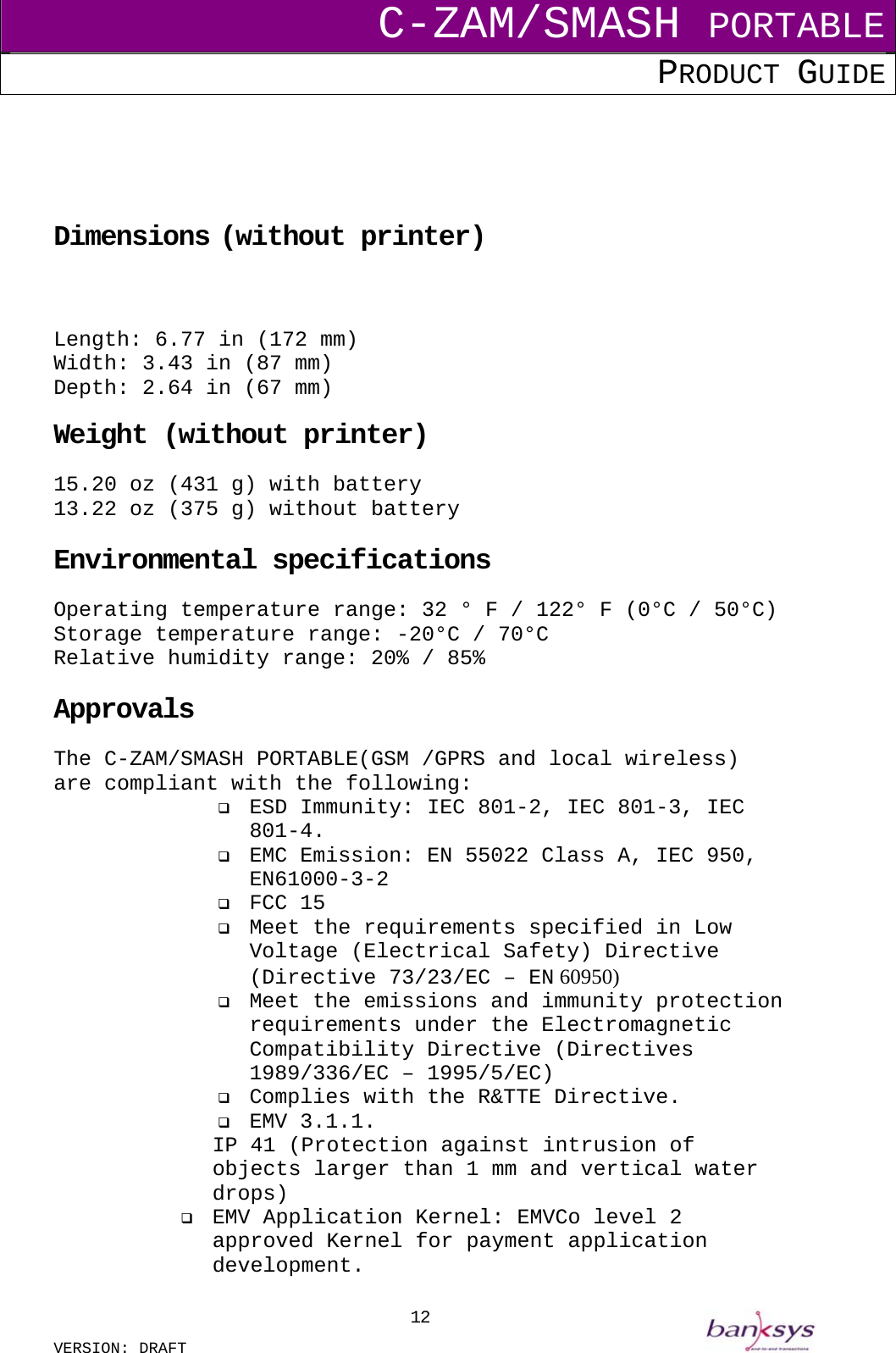C-ZAM/SMASH PORTABLE PRODUCT GUIDE  VERSION: DRAFT     12     Dimensions (without printer)   Length: 6.77 in (172 mm) Width: 3.43 in (87 mm) Depth: 2.64 in (67 mm)  Weight (without printer) 15.20 oz (431 g) with battery 13.22 oz (375 g) without battery  Environmental specifications Operating temperature range: 32 ° F / 122° F (0°C / 50°C) Storage temperature range: -20°C / 70°C Relative humidity range: 20% / 85%  Approvals The C-ZAM/SMASH PORTABLE(GSM /GPRS and local wireless)  are compliant with the following:   ESD Immunity: IEC 801-2, IEC 801-3, IEC 801-4.   EMC Emission: EN 55022 Class A, IEC 950, EN61000-3-2   FCC 15   Meet the requirements specified in Low Voltage (Electrical Safety) Directive (Directive 73/23/EC – EN 60950)   Meet the emissions and immunity protection requirements under the Electromagnetic Compatibility Directive (Directives 1989/336/EC – 1995/5/EC)   Complies with the R&amp;TTE Directive.   EMV 3.1.1. IP 41 (Protection against intrusion of objects larger than 1 mm and vertical water drops)   EMV Application Kernel: EMVCo level 2 approved Kernel for payment application development. 