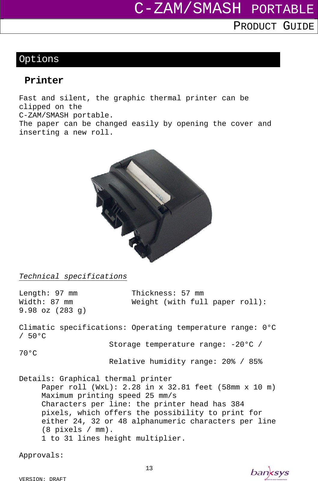 C-ZAM/SMASH PORTABLE PRODUCT GUIDE  VERSION: DRAFT     13 Options  Printer  Fast and silent, the graphic thermal printer can be clipped on the  C-ZAM/SMASH portable. The paper can be changed easily by opening the cover and inserting a new roll.    Technical specifications   Length: 97 mm      Thickness: 57 mm Width: 87 mm      Weight (with full paper roll): 9.98 oz (283 g)  Climatic specifications: Operating temperature range: 0°C / 50°C            Storage temperature range: -20°C / 70°C            Relative humidity range: 20% / 85%  Details: Graphical thermal printer   Paper roll (WxL): 2.28 in x 32.81 feet (58mm x 10 m)   Maximum printing speed 25 mm/s Characters per line: the printer head has 384 pixels, which offers the possibility to print for either 24, 32 or 48 alphanumeric characters per line (8 pixels / mm).   1 to 31 lines height multiplier.  Approvals:  