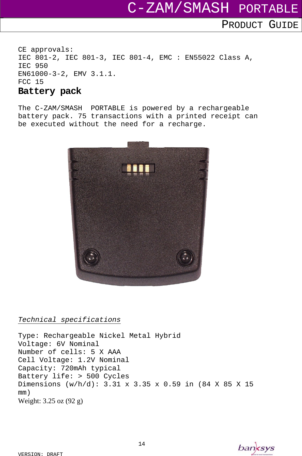 C-ZAM/SMASH PORTABLE PRODUCT GUIDE  VERSION: DRAFT     14 CE approvals: IEC 801-2, IEC 801-3, IEC 801-4, EMC : EN55022 Class A, IEC 950 EN61000-3-2, EMV 3.1.1. FCC 15 Battery pack The C-ZAM/SMASH  PORTABLE is powered by a rechargeable battery pack. 75 transactions with a printed receipt can be executed without the need for a recharge.      Technical specifications  Type: Rechargeable Nickel Metal Hybrid Voltage: 6V Nominal Number of cells: 5 X AAA Cell Voltage: 1.2V Nominal Capacity: 720mAh typical Battery life: &gt; 500 Cycles Dimensions (w/h/d): 3.31 x 3.35 x 0.59 in (84 X 85 X 15 mm) Weight: 3.25 oz (92 g)   