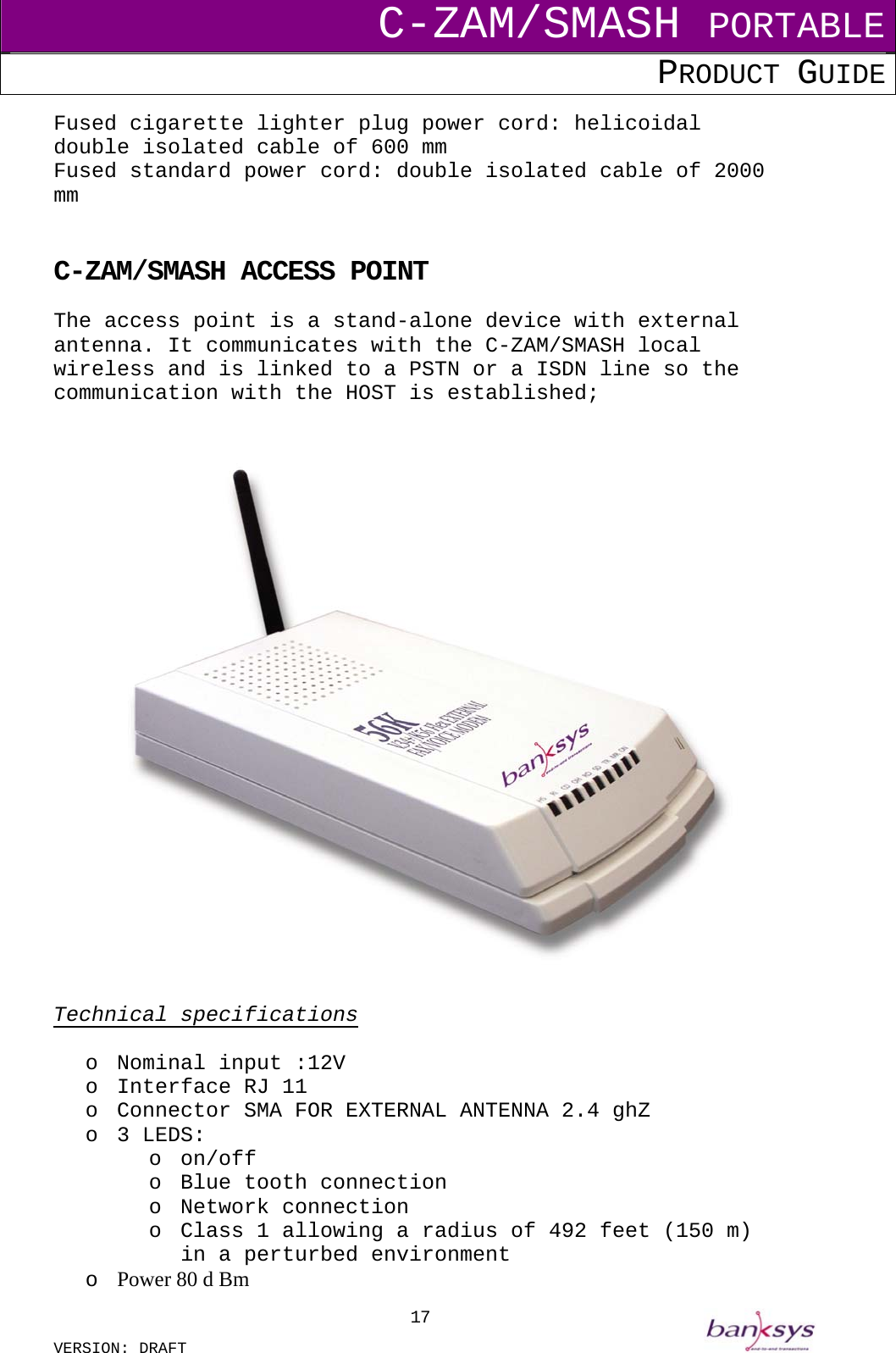 C-ZAM/SMASH PORTABLE PRODUCT GUIDE  VERSION: DRAFT     17Fused cigarette lighter plug power cord: helicoidal double isolated cable of 600 mm Fused standard power cord: double isolated cable of 2000 mm    C-ZAM/SMASH ACCESS POINT The access point is a stand-alone device with external antenna. It communicates with the C-ZAM/SMASH local wireless and is linked to a PSTN or a ISDN line so the communication with the HOST is established;    Technical specifications  o  Nominal input :12V   o  Interface RJ 11 o  Connector SMA FOR EXTERNAL ANTENNA 2.4 ghZ o  3 LEDS:  o on/off o  Blue tooth connection o Network connection o  Class 1 allowing a radius of 492 feet (150 m) in a perturbed environment o  Power 80 d Bm 