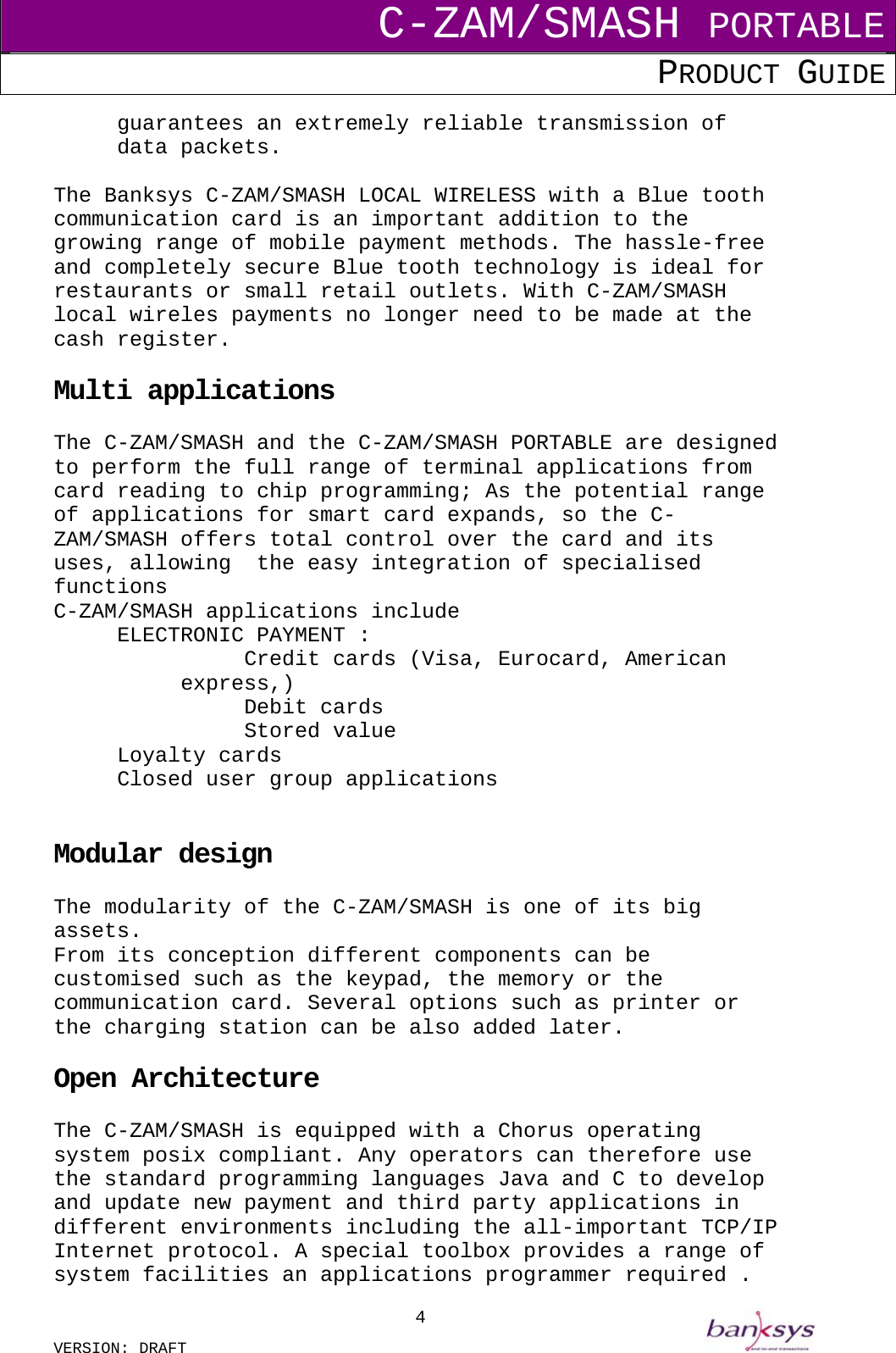 C-ZAM/SMASH PORTABLE PRODUCT GUIDE  VERSION: DRAFT     4guarantees an extremely reliable transmission of data packets.  The Banksys C-ZAM/SMASH LOCAL WIRELESS with a Blue tooth communication card is an important addition to the growing range of mobile payment methods. The hassle-free and completely secure Blue tooth technology is ideal for restaurants or small retail outlets. With C-ZAM/SMASH local wireles payments no longer need to be made at the cash register.  Multi applications  The C-ZAM/SMASH and the C-ZAM/SMASH PORTABLE are designed to perform the full range of terminal applications from card reading to chip programming; As the potential range of applications for smart card expands, so the C-ZAM/SMASH offers total control over the card and its uses, allowing  the easy integration of specialised functions C-ZAM/SMASH applications include ELECTRONIC PAYMENT : Credit cards (Visa, Eurocard, American express,) Debit cards Stored value Loyalty cards Closed user group applications   Modular design  The modularity of the C-ZAM/SMASH is one of its big assets. From its conception different components can be customised such as the keypad, the memory or the communication card. Several options such as printer or the charging station can be also added later.  Open Architecture  The C-ZAM/SMASH is equipped with a Chorus operating system posix compliant. Any operators can therefore use the standard programming languages Java and C to develop and update new payment and third party applications in different environments including the all-important TCP/IP Internet protocol. A special toolbox provides a range of system facilities an applications programmer required . 