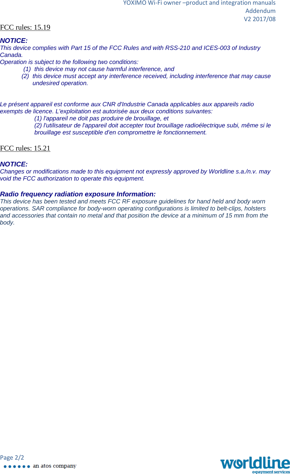 YOXIMO Wi-Fi owner –product and integration manuals Addendum V2 2017/08 Page 2/2   FCC rules: 15.19  NOTICE: This device complies with Part 15 of the FCC Rules and with RSS-210 and ICES-003 of Industry Canada. Operation is subject to the following two conditions: (1) this device may not cause harmful interference, and  (2) this device must accept any interference received, including interference that may cause undesired operation.   Le présent appareil est conforme aux CNR d&apos;Industrie Canada applicables aux appareils radio exempts de licence. L&apos;exploitation est autorisée aux deux conditions suivantes: (1) l&apos;appareil ne doit pas produire de brouillage, et  (2) l&apos;utilisateur de l&apos;appareil doit accepter tout brouillage radioélectrique subi, même si le brouillage est susceptible d&apos;en compromettre le fonctionnement.  FCC rules: 15.21  NOTICE: Changes or modifications made to this equipment not expressly approved by Worldline s.a./n.v. may void the FCC authorization to operate this equipment.  Radio frequency radiation exposure Information: This device has been tested and meets FCC RF exposure guidelines for hand held and body worn operations. SAR compliance for body-worn operating configurations is limited to belt-clips, holsters and accessories that contain no metal and that position the device at a minimum of 15 mm from the body. 
