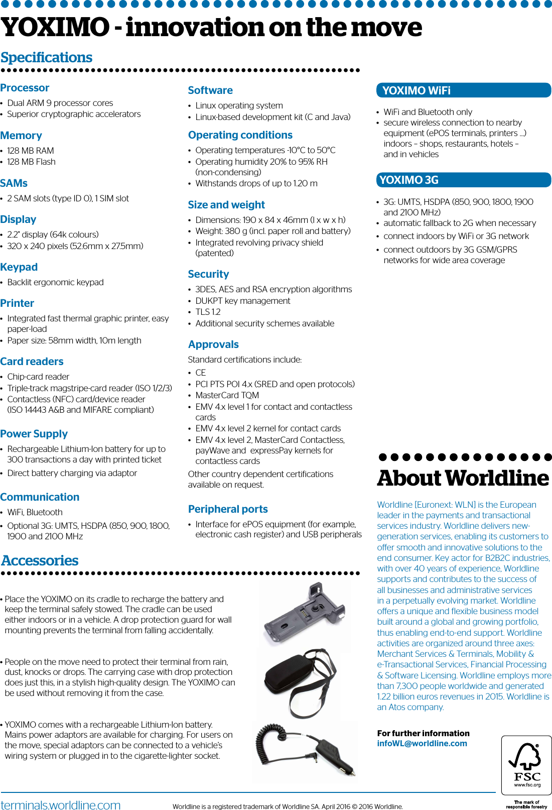 Worldline is a registered trademark of Worldline SA. April 2016 © 2016 Worldline.terminals.worldline.comProcessor •    Dual ARM 9 processor cores•    Superior cryptographic acceleratorsMemory •    128 MB RAM•    128 MB FlashSAMs•    2 SAM slots (type ID 0), 1 SIM slotDisplay•    2.2&quot; display (64k colours)•    320 x 240 pixels (52.6mm x 27.5mm)Keypad•    Backlit ergonomic keypadPrinter•    Integrated fast thermal graphic printer, easy paper-load•    Paper size: 58mm width, 10m lengthCard readers•    Chip-card reader•    Triple-track magstripe-card reader (ISO 1/2/3)•    Contactless (NFC) card/device reader        (ISO 14443 A&amp;B and MIFARE compliant)Power Supply•    Rechargeable Lithium-Ion battery for up to 300 transactions a day with printed ticket •    Direct battery charging via adaptorCommunication •    WiFi, Bluetooth•    Optional 3G: UMTS, HSDPA (850, 900, 1800, 1900 and 2100 MHzSoftware•    Linux operating system•    Linux-based development kit (C and Java) Operating conditions •    Operating temperatures -10°C to 50°C•    Operating humidity 20% to 95% RH        (non-condensing)•    Withstands drops of up to 1.20 mSize and weight •    Dimensions: 190 x 84 x 46mm (l x w x h)•    Weight: 380 g (incl. paper roll and battery)•    Integrated revolving privacy shield (patented)Security•    3DES, AES and RSA encryption algorithms•    DUKPT key management•    TLS 1.2•    Additional security schemes availableApprovalsStandard certiications include:•    CE•    PCI PTS POI 4.x (SRED and open protocols)•    MasterCard TQM•    EMV 4.x level 1 for contact and contactless cards•    EMV 4.x level 2 kernel for contact cards•    EMV 4.x level 2, MasterCard Contactless, payWave and  expressPay kernels for contactless cardsOther country dependent certiications  available on request.Peripheral ports•    Interface for ePOS equipment (for example, electronic cash register) and USB peripherals•  Place the YOXIMO on its cradle to recharge the battery and keep the terminal safely stowed. The cradle can be used either indoors or in a vehicle. A drop protection guard for wall mounting prevents the terminal from falling accidentally.•  People on the move need to protect their terminal from rain, dust, knocks or drops. The carrying case with drop protection does just this, in a stylish high-quality design. The YOXIMO can be used without removing it from the case.•  YOXIMO comes with a rechargeable Lithium-Ion battery. Mains power adaptors are available for charging. For users on the move, special adaptors can be connected to a vehicle’s wiring system or plugged in to the cigarette-lighter socket.Worldline [Euronext: WLN] is the European leader in the payments and transactional services industry. Worldline delivers new-generation services, enabling its customers to oer smooth and innovative solutions to the end consumer. Key actor for B2B2C industries, with over 40 years of experience, Worldline supports and contributes to the success of all businesses and administrative services in a perpetually evolving market. Worldline oers a unique and flexible business model built around a global and growing portfolio, thus enabling end-to-end support. Worldline activities are organized around three axes: Merchant Services &amp; Terminals, Mobility &amp; e-Transactional Services, Financial Processing &amp; Software Licensing. Worldline employs more than 7,300 people worldwide and generated 1.22 billion euros revenues in 2015. Worldline is an Atos company. For further informationinfoWL@worldline.comAbout WorldlineYOXIMO WiFi•    WiFi and Bluetooth only•    secure wireless connection to nearby equipment (ePOS terminals, printers …) indoors – shops, restaurants, hotels –         and in vehiclesYOXIMO 3G•    3G: UMTS, HSDPA (850, 900, 1800, 1900and 2100 MHz)•    automatic fallback to 2G when necessary•    connect indoors by WiFi or 3G network•    connect outdoors by 3G GSM/GPRS networks for wide area coverageYOXIMO - innovation on the moveSpecicationsAccessories 