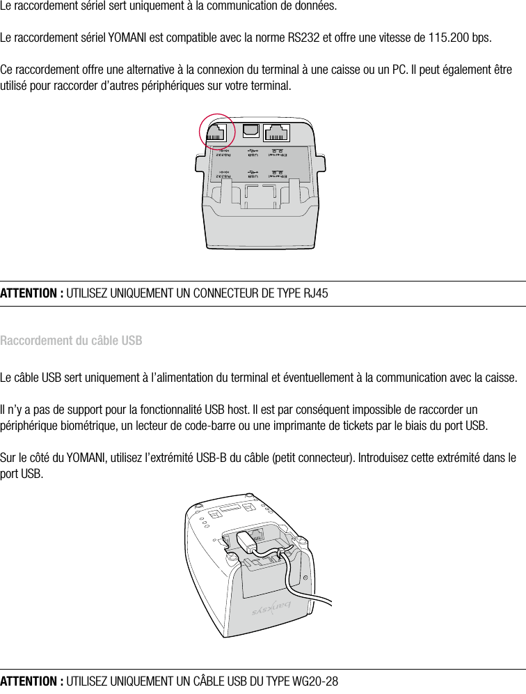  ATOS WORLDLINE SA • YOMANI DESCRIPTION DU PRODUIT  •  11Raccordement d’un câble sérielLe raccordement sériel sert uniquement à la communication de données.Le raccordement sériel YOMANI est compatible avec la norme RS232 et offre une vitesse de 115.200 bps.Ce raccordement offre une alternative à la connexion du terminal à une caisse ou un PC. Il peut également être utilisé pour raccorder d’autres périphériques sur votre terminal.ATTENTION : UTILISEZ UNIQUEMENT UN CONNECTEUR DE TYPE RJ45Raccordement du câble USBLe câble USB sert uniquement à l’alimentation du terminal et éventuellement à la communication avec la caisse.Il n’y a pas de support pour la fonctionnalité USB host. Il est par conséquent impossible de raccorder un périphérique biométrique, un lecteur de code-barre ou une imprimante de tickets par le biais du port USB.Sur le côté du YOMANI, utilisez l’extrémité USB-B du câble (petit connecteur). Introduisez cette extrémité dans le port USB.ATTENTION : UTILISEZ UNIQUEMENT UN CÂBLE USB DU TYPE WG20-28