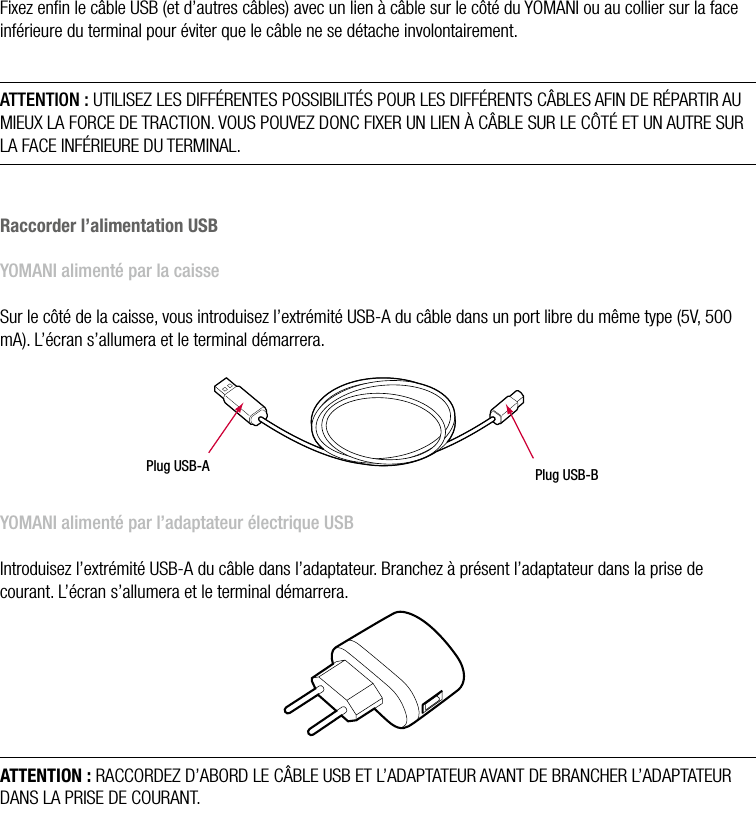 12  •  YOMANI DESCRIPTION DU PRODUIT • ATOS WORLDLINE SAFixation des câblesFixez enﬁn le câble USB (et d’autres câbles) avec un lien à câble sur le côté du YOMANI ou au collier sur la face inférieure du terminal pour éviter que le câble ne se détache involontairement.ATTENTION : UTILISEZ LES DIFFÉRENTES POSSIBILITÉS POUR LES DIFFÉRENTS CÂBLES AFIN DE RÉPARTIR AU MIEUX LA FORCE DE TRACTION. VOUS POUVEZ DONC FIXER UN LIEN À CÂBLE SUR LE CÔTÉ ET UN AUTRE SUR LA FACE INFÉRIEURE DU TERMINAL.Raccorder l’alimentation USBYOMANI alimenté par la caisseSur le côté de la caisse, vous introduisez l’extrémité USB-A du câble dans un port libre du même type (5V, 500 mA). L’écran s’allumera et le terminal démarrera.Plug USB-A  Plug USB-B YOMANI alimenté par l’adaptateur électrique USBIntroduisez l’extrémité USB-A du câble dans l’adaptateur. Branchez à présent l’adaptateur dans la prise de courant. L’écran s’allumera et le terminal démarrera.ATTENTION : RACCORDEZ D’ABORD LE CÂBLE USB ET L’ADAPTATEUR AVANT DE BRANCHER L’ADAPTATEUR DANS LA PRISE DE COURANT.