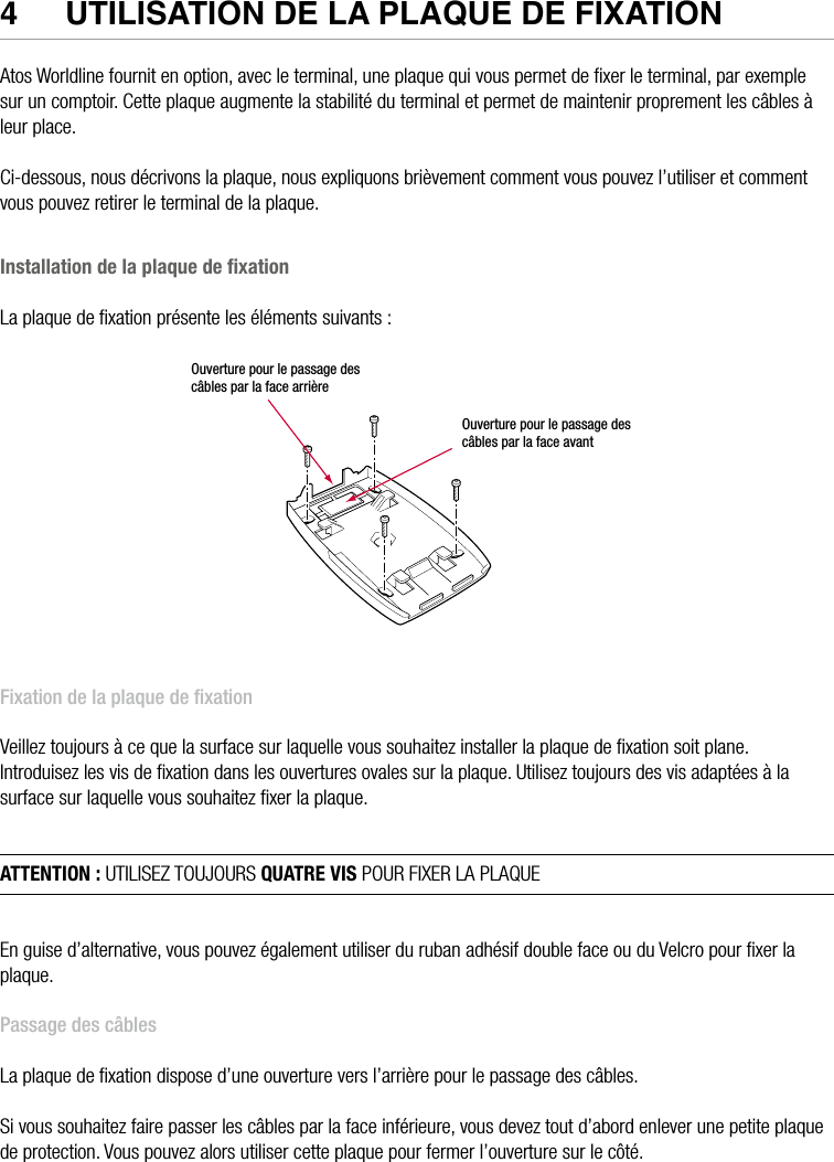 14  •  YOMANI DESCRIPTION DU PRODUIT • ATOS WORLDLINE SA4  UTIlISaTION De la PlaqUe De fIxaTIONAtos Worldline fournit en option, avec le terminal, une plaque qui vous permet de ﬁxer le terminal, par exemple sur un comptoir. Cette plaque augmente la stabilité du terminal et permet de maintenir proprement les câbles à leur place.Ci-dessous, nous décrivons la plaque, nous expliquons brièvement comment vous pouvez l’utiliser et comment vous pouvez retirer le terminal de la plaque.Installation de la plaque de ﬁxationLa plaque de ﬁxation présente les éléments suivants :Ouverture pour le passage des câbles par la face arrièreOuverture pour le passage des câbles par la face avantFixation de la plaque de ﬁxationVeillez toujours à ce que la surface sur laquelle vous souhaitez installer la plaque de ﬁxation soit plane.Introduisez les vis de ﬁxation dans les ouvertures ovales sur la plaque. Utilisez toujours des vis adaptées à la surface sur laquelle vous souhaitez ﬁxer la plaque.ATTENTION : UTILISEZ TOUJOURS QUATRE VIS POUR FIXER LA PLAQUEEn guise d’alternative, vous pouvez également utiliser du ruban adhésif double face ou du Velcro pour ﬁxer la plaque.Passage des câblesLa plaque de ﬁxation dispose d’une ouverture vers l’arrière pour le passage des câbles.Si vous souhaitez faire passer les câbles par la face inférieure, vous devez tout d’abord enlever une petite plaque de protection. Vous pouvez alors utiliser cette plaque pour fermer l’ouverture sur le côté.