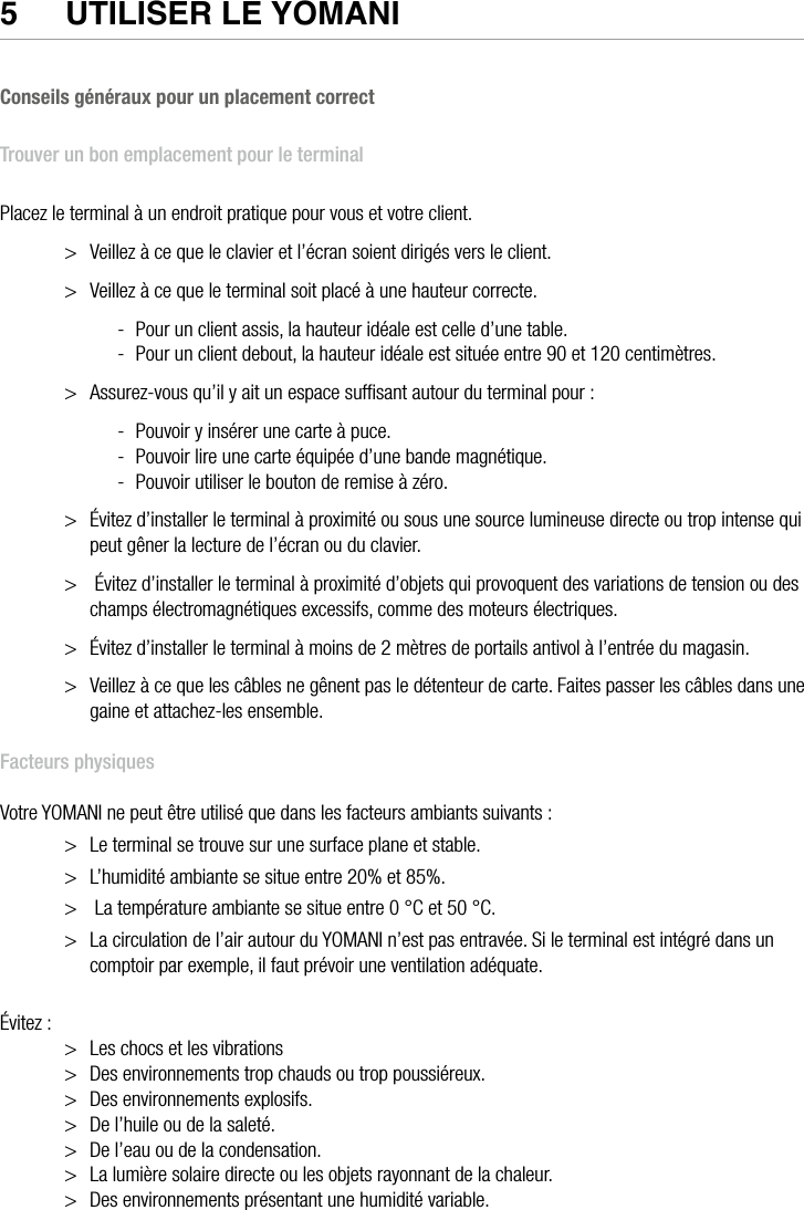 16  •  YOMANI DESCRIPTION DU PRODUIT • ATOS WORLDLINE SA5  UTIlISeR le yOmaNI Conseils généraux pour un placement correctTrouver un bon emplacement pour le terminalPlacez le terminal à un endroit pratique pour vous et votre client.&gt;  Veillez à ce que le clavier et l’écran soient dirigés vers le client.&gt;  Veillez à ce que le terminal soit placé à une hauteur correcte. -  Pour un client assis, la hauteur idéale est celle d’une table. -  Pour un client debout, la hauteur idéale est située entre 90 et 120 centimètres.&gt;  Assurez-vous qu’il y ait un espace sufﬁsant autour du terminal pour : -  Pouvoir y insérer une carte à puce. -  Pouvoir lire une carte équipée d’une bande magnétique. -  Pouvoir utiliser le bouton de remise à zéro.&gt;  Évitez d’installer le terminal à proximité ou sous une source lumineuse directe ou trop intense qui peut gêner la lecture de l’écran ou du clavier.&gt;   Évitez d’installer le terminal à proximité d’objets qui provoquent des variations de tension ou des champs électromagnétiques excessifs, comme des moteurs électriques.&gt;  Évitez d’installer le terminal à moins de 2 mètres de portails antivol à l’entrée du magasin.&gt;  Veillez à ce que les câbles ne gênent pas le détenteur de carte. Faites passer les câbles dans une gaine et attachez-les ensemble.Facteurs physiquesVotre YOMANI ne peut être utilisé que dans les facteurs ambiants suivants :&gt;  Le terminal se trouve sur une surface plane et stable.&gt;  L’humidité ambiante se situe entre 20% et 85%.&gt;   La température ambiante se situe entre 0 °C et 50 °C.&gt;  La circulation de l’air autour du YOMANI n’est pas entravée. Si le terminal est intégré dans un comptoir par exemple, il faut prévoir une ventilation adéquate.Évitez :&gt;  Les chocs et les vibrations&gt;  Des environnements trop chauds ou trop poussiéreux.&gt;  Des environnements explosifs.&gt;  De l’huile ou de la saleté.&gt;  De l’eau ou de la condensation.&gt;  La lumière solaire directe ou les objets rayonnant de la chaleur.&gt;  Des environnements présentant une humidité variable.