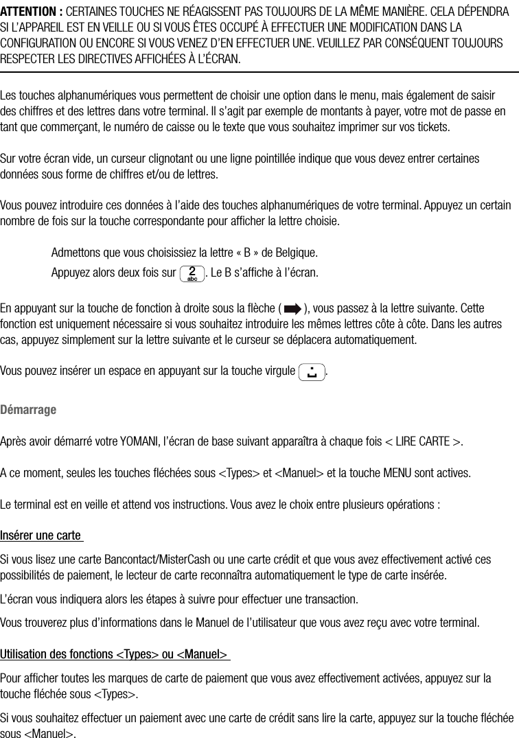 18  •  YOMANI DESCRIPTION DU PRODUIT • ATOS WORLDLINE SAATTENTION : CERTAINES TOUCHES NE RÉAGISSENT PAS TOUJOURS DE LA MÊME MANIÈRE. CELA DÉPENDRA SI L’APPAREIL EST EN VEILLE OU SI VOUS ÊTES OCCUPÉ À EFFECTUER UNE MODIFICATION DANS LA CONFIGURATION OU ENCORE SI VOUS VENEZ D’EN EFFECTUER UNE. VEUILLEZ PAR CONSÉQUENT TOUJOURS RESPECTER LES DIRECTIVES AFFICHÉES À L’ÉCRAN.Les touches alphanumériques vous permettent de choisir une option dans le menu, mais également de saisir des chiffres et des lettres dans votre terminal. Il s’agit par exemple de montants à payer, votre mot de passe en tant que commerçant, le numéro de caisse ou le texte que vous souhaitez imprimer sur vos tickets.Sur votre écran vide, un curseur clignotant ou une ligne pointillée indique que vous devez entrer certaines données sous forme de chiffres et/ou de lettres.Vous pouvez introduire ces données à l’aide des touches alphanumériques de votre terminal. Appuyez un certain nombre de fois sur la touche correspondante pour afﬁcher la lettre choisie.  Admettons que vous choisissiez la lettre « B » de Belgique.  Appuyez alors deux fois sur abc2. Le B s’afﬁche à l’écran.En appuyant sur la touche de fonction à droite sous la ﬂèche (   ), vous passez à la lettre suivante. Cette fonction est uniquement nécessaire si vous souhaitez introduire les mêmes lettres côte à côte. Dans les autres cas, appuyez simplement sur la lettre suivante et le curseur se déplacera automatiquement.Vous pouvez insérer un espace en appuyant sur la touche virgule ..DémarrageAprès avoir démarré votre YOMANI, l’écran de base suivant apparaîtra à chaque fois &lt; LIRE CARTE &gt;.A ce moment, seules les touches ﬂéchées sous &lt;Types&gt; et &lt;Manuel&gt; et la touche MENU sont actives.Le terminal est en veille et attend vos instructions. Vous avez le choix entre plusieurs opérations :Insérer une carte Si vous lisez une carte Bancontact/MisterCash ou une carte crédit et que vous avez effectivement activé ces possibilités de paiement, le lecteur de carte reconnaîtra automatiquement le type de carte insérée.L’écran vous indiquera alors les étapes à suivre pour effectuer une transaction.Vous trouverez plus d’informations dans le Manuel de l’utilisateur que vous avez reçu avec votre terminal.Utilisation des fonctions &lt;Types&gt; ou &lt;Manuel&gt; Pour afﬁcher toutes les marques de carte de paiement que vous avez effectivement activées, appuyez sur la touche ﬂéchée sous &lt;Types&gt;.Si vous souhaitez effectuer un paiement avec une carte de crédit sans lire la carte, appuyez sur la touche ﬂéchée sous &lt;Manuel&gt;.
