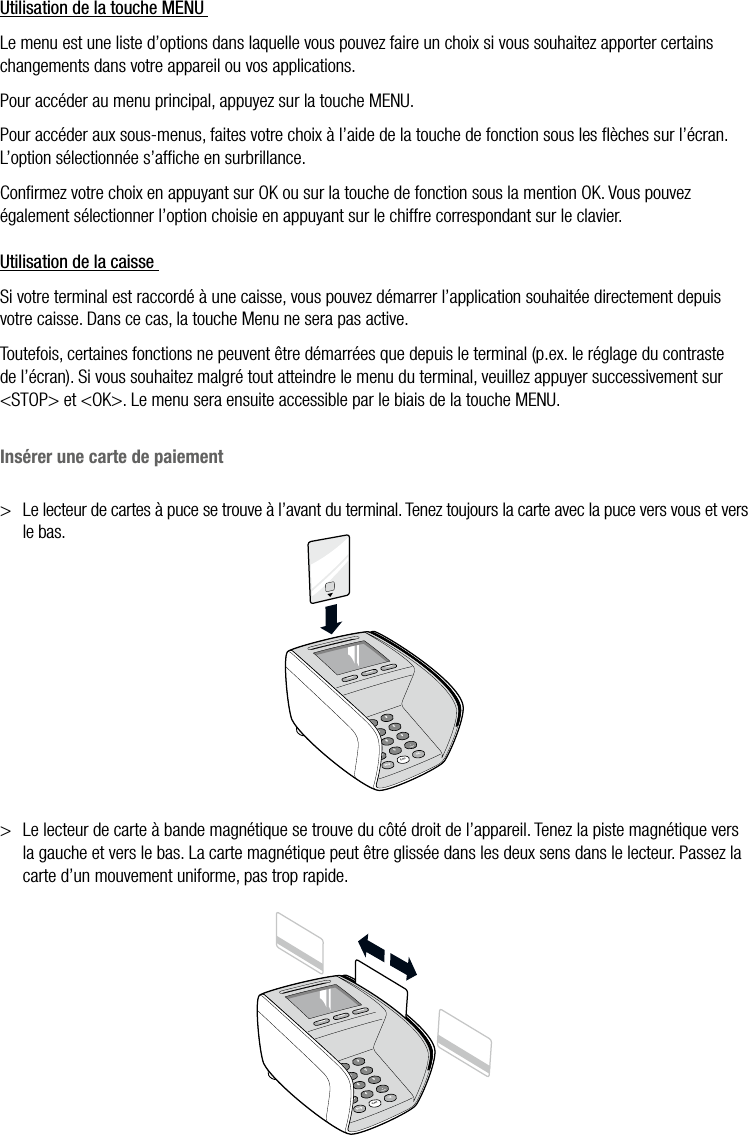  ATOS WORLDLINE SA • YOMANI DESCRIPTION DU PRODUIT  •  19Utilisation de la touche MENU Le menu est une liste d’options dans laquelle vous pouvez faire un choix si vous souhaitez apporter certains changements dans votre appareil ou vos applications.Pour accéder au menu principal, appuyez sur la touche MENU.Pour accéder aux sous-menus, faites votre choix à l’aide de la touche de fonction sous les ﬂèches sur l’écran. L’option sélectionnée s’afﬁche en surbrillance.Conﬁrmez votre choix en appuyant sur OK ou sur la touche de fonction sous la mention OK. Vous pouvez également sélectionner l’option choisie en appuyant sur le chiffre correspondant sur le clavier.Utilisation de la caisse Si votre terminal est raccordé à une caisse, vous pouvez démarrer l’application souhaitée directement depuis votre caisse. Dans ce cas, la touche Menu ne sera pas active.Toutefois, certaines fonctions ne peuvent être démarrées que depuis le terminal (p.ex. le réglage du contraste de l’écran). Si vous souhaitez malgré tout atteindre le menu du terminal, veuillez appuyer successivement sur &lt;STOP&gt; et &lt;OK&gt;. Le menu sera ensuite accessible par le biais de la touche MENU.Insérer une carte de paiement&gt;  Le lecteur de cartes à puce se trouve à l’avant du terminal. Tenez toujours la carte avec la puce vers vous et vers le bas.&gt;  Le lecteur de carte à bande magnétique se trouve du côté droit de l’appareil. Tenez la piste magnétique vers la gauche et vers le bas. La carte magnétique peut être glissée dans les deux sens dans le lecteur. Passez la carte d’un mouvement uniforme, pas trop rapide.