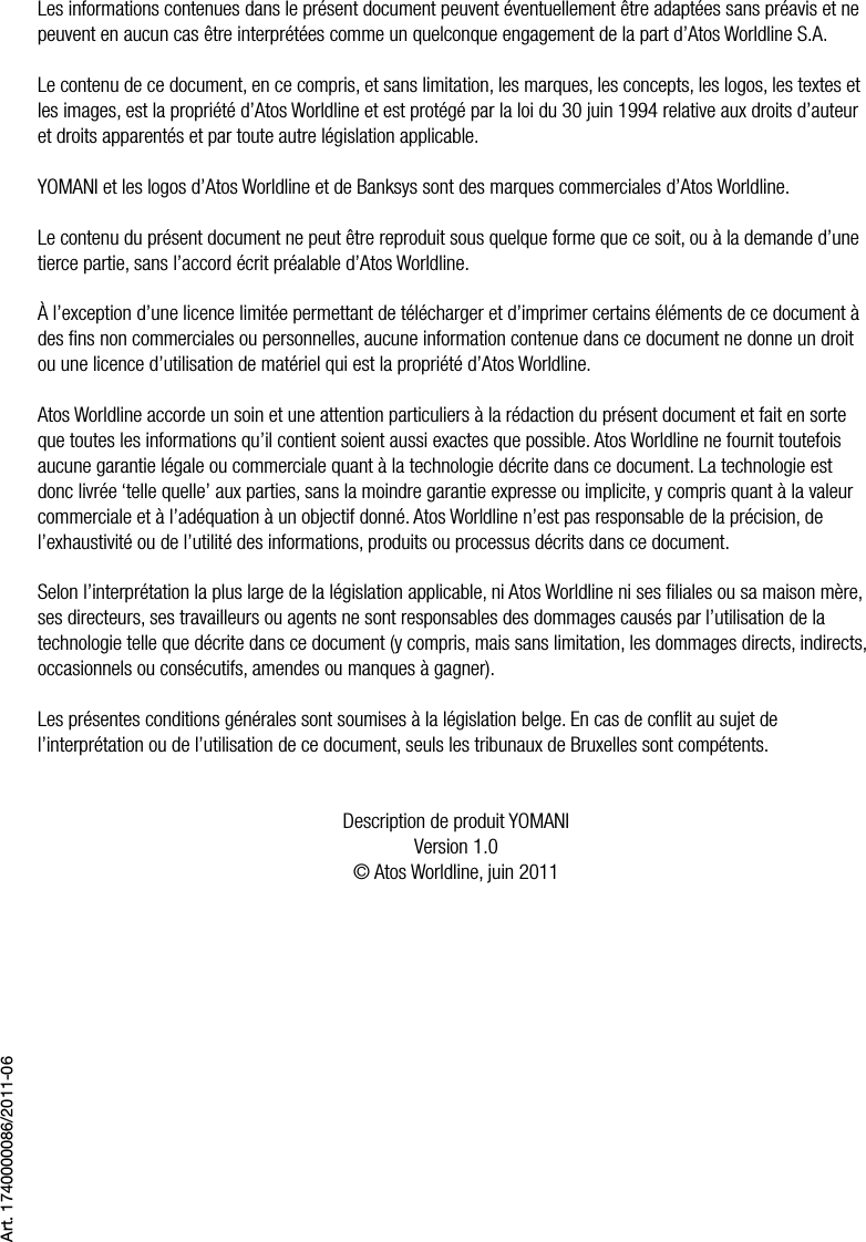 2  •  YOMANI DESCRIPTION DU PRODUIT • ATOS WORLDLINE SALes informations contenues dans le présent document peuvent éventuellement être adaptées sans préavis et ne peuvent en aucun cas être interprétées comme un quelconque engagement de la part d’Atos Worldline S.A.Le contenu de ce document, en ce compris, et sans limitation, les marques, les concepts, les logos, les textes et les images, est la propriété d’Atos Worldline et est protégé par la loi du 30 juin 1994 relative aux droits d’auteur et droits apparentés et par toute autre législation applicable.YOMANI et les logos d’Atos Worldline et de Banksys sont des marques commerciales d’Atos Worldline.Le contenu du présent document ne peut être reproduit sous quelque forme que ce soit, ou à la demande d’une tierce partie, sans l’accord écrit préalable d’Atos Worldline.À l’exception d’une licence limitée permettant de télécharger et d’imprimer certains éléments de ce document à des ﬁns non commerciales ou personnelles, aucune information contenue dans ce document ne donne un droit ou une licence d’utilisation de matériel qui est la propriété d’Atos Worldline.Atos Worldline accorde un soin et une attention particuliers à la rédaction du présent document et fait en sorte que toutes les informations qu’il contient soient aussi exactes que possible. Atos Worldline ne fournit toutefois aucune garantie légale ou commerciale quant à la technologie décrite dans ce document. La technologie est donc livrée ‘telle quelle’ aux parties, sans la moindre garantie expresse ou implicite, y compris quant à la valeur commerciale et à l’adéquation à un objectif donné. Atos Worldline n’est pas responsable de la précision, de l’exhaustivité ou de l’utilité des informations, produits ou processus décrits dans ce document.Selon l’interprétation la plus large de la législation applicable, ni Atos Worldline ni ses ﬁliales ou sa maison mère, ses directeurs, ses travailleurs ou agents ne sont responsables des dommages causés par l’utilisation de la technologie telle que décrite dans ce document (y compris, mais sans limitation, les dommages directs, indirects, occasionnels ou consécutifs, amendes ou manques à gagner).Les présentes conditions générales sont soumises à la législation belge. En cas de conﬂit au sujet de l’interprétation ou de l’utilisation de ce document, seuls les tribunaux de Bruxelles sont compétents.Description de produit YOMANIVersion 1.0© Atos Worldline, juin 2011Art. 1740000086/2011-06
