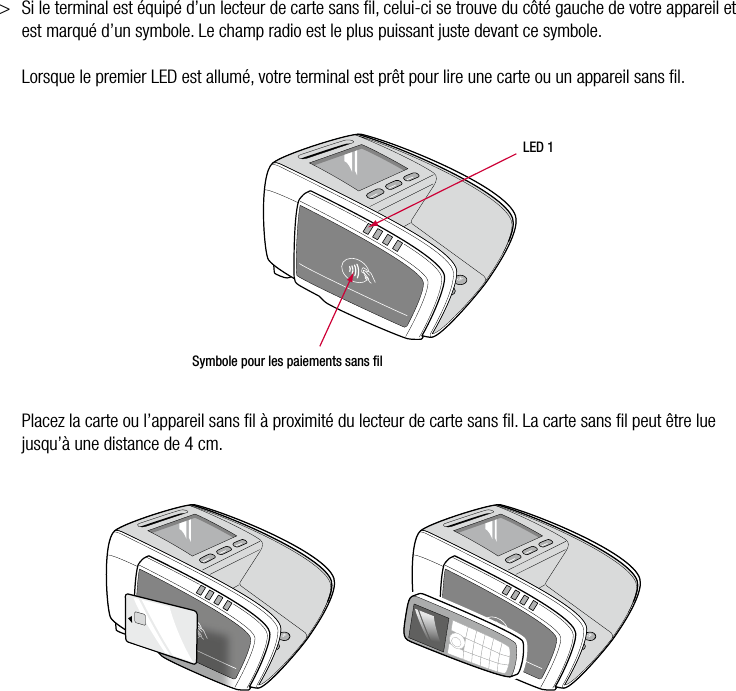 20  •  YOMANI DESCRIPTION DU PRODUIT • ATOS WORLDLINE SA&gt;  Si le terminal est équipé d’un lecteur de carte sans ﬁl, celui-ci se trouve du côté gauche de votre appareil et est marqué d’un symbole. Le champ radio est le plus puissant juste devant ce symbole.  Lorsque le premier LED est allumé, votre terminal est prêt pour lire une carte ou un appareil sans ﬁl. LED 1Symbole pour les paiements sans ﬁl  Placez la carte ou l’appareil sans ﬁl à proximité du lecteur de carte sans ﬁl. La carte sans ﬁl peut être lue jusqu’à une distance de 4 cm.