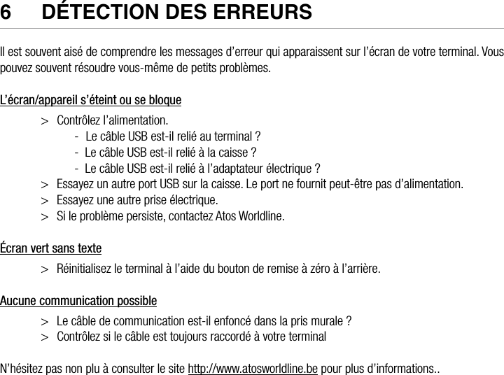 ATOS WORLDLINE SA • YOMANI DESCRIPTION DU PRODUIT  •  236  DéTeCTION DeS eRReURSIl est souvent aisé de comprendre les messages d’erreur qui apparaissent sur l’écran de votre terminal. Vous pouvez souvent résoudre vous-même de petits problèmes.L’écran/appareil s’éteint ou se bloque&gt;  Contrôlez l’alimentation.-  Le câble USB est-il relié au terminal ?-  Le câble USB est-il relié à la caisse ?-  Le câble USB est-il relié à l’adaptateur électrique ? &gt;  Essayez un autre port USB sur la caisse. Le port ne fournit peut-être pas d’alimentation. &gt;  Essayez une autre prise électrique. &gt;  Si le problème persiste, contactez Atos Worldline.Écran vert sans texte&gt;  Réinitialisez le terminal à l’aide du bouton de remise à zéro à l’arrière.Aucune communication possible&gt;  Le câble de communication est-il enfoncé dans la pris murale ?&gt;  Contrôlez si le câble est toujours raccordé à votre terminalN’hésitez pas non plu à consulter le site http://www.atosworldline.be pour plus d’informations..