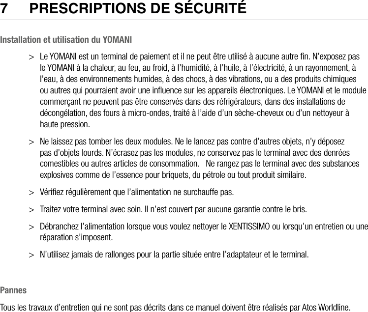 24  •  YOMANI DESCRIPTION DU PRODUIT • ATOS WORLDLINE SA7  PReSCRIPTIONS De SéCURITéInstallation et utilisation du YOMANI&gt;  Le YOMANI est un terminal de paiement et il ne peut être utilisé à aucune autre ﬁn. N’exposez pas le YOMANI à la chaleur, au feu, au froid, à l’humidité, à l’huile, à l’électricité, à un rayonnement, à l’eau, à des environnements humides, à des chocs, à des vibrations, ou a des produits chimiques ou autres qui pourraient avoir une inﬂuence sur les appareils électroniques. Le YOMANI et le module commerçant ne peuvent pas être conservés dans des réfrigérateurs, dans des installations de décongélation, des fours à micro-ondes, traité à l’aide d’un sèche-cheveux ou d’un nettoyeur à haute pression.&gt;  Ne laissez pas tomber les deux modules. Ne le lancez pas contre d’autres objets, n’y déposez pas d’objets lourds. N’écrasez pas les modules, ne conservez pas le terminal avec des denrées comestibles ou autres articles de consommation.   Ne rangez pas le terminal avec des substances explosives comme de l’essence pour briquets, du pétrole ou tout produit similaire. &gt;  Vériﬁez régulièrement que l’alimentation ne surchauffe pas. &gt;  Traitez votre terminal avec soin. Il n’est couvert par aucune garantie contre le bris. &gt;  Débranchez l’alimentation lorsque vous voulez nettoyer le XENTISSIMO ou lorsqu’un entretien ou une réparation s’imposent.&gt;  N’utilisez jamais de rallonges pour la partie située entre l’adaptateur et le terminal.PannesTous les travaux d’entretien qui ne sont pas décrits dans ce manuel doivent être réalisés par Atos Worldline.