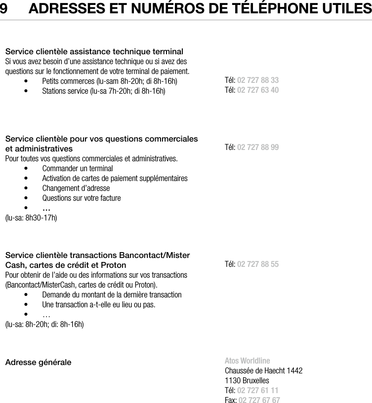  ATOS WORLDLINE SA • YOMANI DESCRIPTION DU PRODUIT  •  279  Adresses et numéros de téléphone utilesService clientèle assistance technique terminalSi vous avez besoin d’une assistance technique ou si avez des questions sur le fonctionnement de votre terminal de paiement. •  Petits commerces (lu-sam 8h-20h; di 8h-16h) •  Stations service (lu-sa 7h-20h; di 8h-16h)  Tél: 02 727 88 33Tél: 02 727 63 40Service clientèle pour vos questions commerciales  et administrativesPour toutes vos questions commerciales et administratives.•  Commander un terminal•  Activation de cartes de paiement supplémentaires•  Changement d’adresse•  Questions sur votre facture•  …(lu-sa: 8h30-17h)Tél: 02 727 88 99Service clientèle transactions Bancontact/Mister Cash, cartes de crédit et ProtonPour obtenir de l’aide ou des informations sur vos transactions (Bancontact/MisterCash, cartes de crédit ou Proton).•  Demande du montant de la dernière transaction•  Une transaction a-t-elle eu lieu ou pas.•  …(lu-sa: 8h-20h; di: 8h-16h)Tél: 02 727 88 55Adressegénérale                                               Atos WorldlineChaussée de Haecht 14421130 BruxellesTél: 02 727 61 11Fax: 02 727 67 67www.atosworldline.be