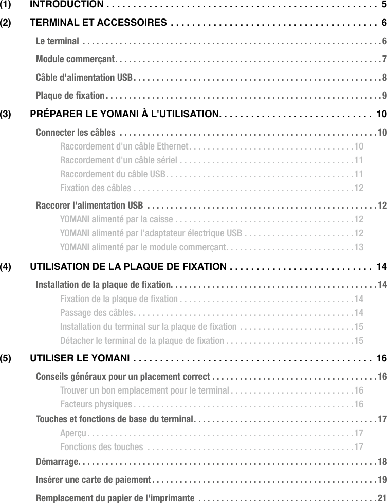  ATOS WORLDLINE SA • YOMANI DESCRIPTION DU PRODUIT  •  3(1) INTRODUCTION ................................................... 5(2)  TeRmINal eT aCCeSSOIReS  ....................................... 6Le terminal  .................................................................6Module commerçant ..........................................................7Câble d&apos;alimentation USB ......................................................8Plaque de ﬁxation ............................................................9(3)  PRéPaReR le yOmaNI à l&apos;UTIlISaTION ............................. 10Connecter les câbles  ........................................................10Raccordement d&apos;un câble Ethernet ....................................10Raccordement d&apos;un câble sériel ......................................11Raccordement du câble USB .........................................11Fixation des câbles ................................................12Raccorer l&apos;alimentation USB  ..................................................12YOMANI alimenté par la caisse .......................................12YOMANI alimenté par l&apos;adaptateur électrique USB ........................12YOMANI alimenté par le module commerçant ............................13(4)  UTIlISaTION De la PlaqUe De fIxaTION ........................... 14Installation de la plaque de ﬁxation. . . . . . . . . . . . . . . . . . . . . . . . . . . . . . . . . . . . . . . . . . . . . 14Fixation de la plaque de ﬁxation ......................................14Passage des câbles ................................................14Installation du terminal sur la plaque de ﬁxation .........................15Détacher le terminal de la plaque de ﬁxation ............................15(5)  UTIlISeR le yOmaNI ............................................. 16Conseils généraux pour un placement correct ....................................16Trouver un bon emplacement pour le terminal ...........................16Facteurs physiques ................................................16Touches et fonctions de base du terminal ........................................17Aperçu ..........................................................17Fonctions des touches  .............................................17Démarrage. . . . . . . . . . . . . . . . . . . . . . . . . . . . . . . . . . . . . . . . . . . . . . . . . . . . . . . . . . . . . . . . . 18Insérer une carte de paiement .................................................19Remplacement du papier de l&apos;imprimante  .......................................21
