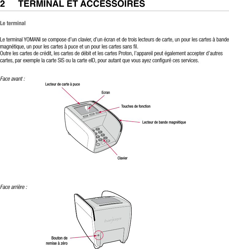 6  •  YOMANI DESCRIPTION DU PRODUIT • ATOS WORLDLINE SA2  TeRmINal eT aCCeSSOIReS Le terminalLe terminal YOMANI se compose d’un clavier, d’un écran et de trois lecteurs de carte, un pour les cartes à bande magnétique, un pour les cartes à puce et un pour les cartes sans ﬁl.Outre les cartes de crédit, les cartes de débit et les cartes Proton, l’appareil peut également accepter d’autres cartes, par exemple la carte SIS ou la carte eID, pour autant que vous ayez conﬁguré ces services.Face avant :Lecteur de carte à puceEcranTouches de fonctionLecteur de bande magnétiqueClavierFace arrière :                        Bouton deremise à zéro