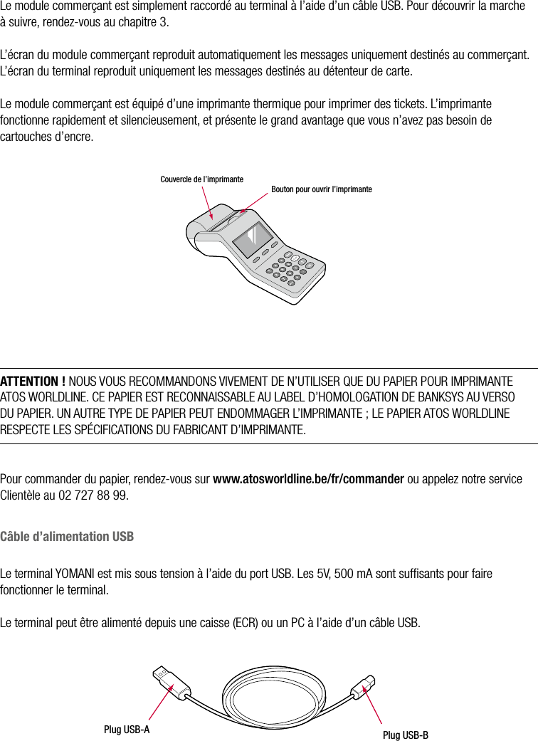 8  •  YOMANI DESCRIPTION DU PRODUIT • ATOS WORLDLINE SALe module commerçant est simplement raccordé au terminal à l’aide d’un câble USB. Pour découvrir la marche à suivre, rendez-vous au chapitre 3.L’écran du module commerçant reproduit automatiquement les messages uniquement destinés au commerçant. L’écran du terminal reproduit uniquement les messages destinés au détenteur de carte. Le module commerçant est équipé d’une imprimante thermique pour imprimer des tickets. L’imprimante fonctionne rapidement et silencieusement, et présente le grand avantage que vous n’avez pas besoin de cartouches d’encre.Couvercle de l’imprimanteBouton pour ouvrir l’imprimanteATTENTION ! NOUS VOUS RECOMMANDONS VIVEMENT DE N’UTILISER QUE DU PAPIER POUR IMPRIMANTE ATOS WORLDLINE. CE PAPIER EST RECONNAISSABLE AU LABEL D’HOMOLOGATION DE BANKSYS AU VERSO DU PAPIER. UN AUTRE TYPE DE PAPIER PEUT ENDOMMAGER L’IMPRIMANTE ; LE PAPIER ATOS WORLDLINE RESPECTE LES SPÉCIFICATIONS DU FABRICANT D’IMPRIMANTE.Pour commander du papier, rendez-vous sur www.atosworldline.be/fr/commander ou appelez notre service Clientèle au 02 727 88 99.Câble d’alimentation USBLe terminal YOMANI est mis sous tension à l’aide du port USB. Les 5V, 500 mA sont sufﬁsants pour faire fonctionner le terminal.Le terminal peut être alimenté depuis une caisse (ECR) ou un PC à l’aide d’un câble USB.Plug USB-APlug USB-B