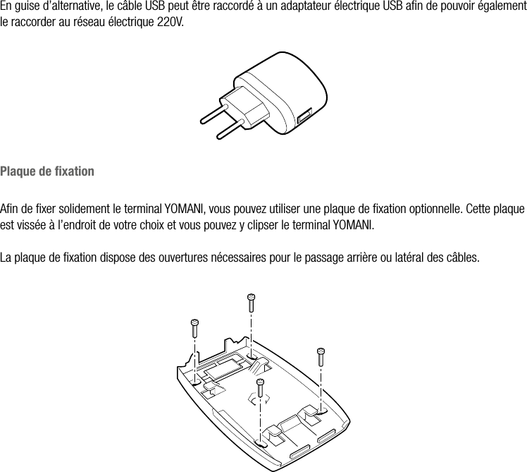  ATOS WORLDLINE SA • YOMANI DESCRIPTION DU PRODUIT  •  9En guise d’alternative, le câble USB peut être raccordé à un adaptateur électrique USB aﬁn de pouvoir également le raccorder au réseau électrique 220V.Plaque de ﬁxationAﬁn de ﬁxer solidement le terminal YOMANI, vous pouvez utiliser une plaque de ﬁxation optionnelle. Cette plaque est vissée à l’endroit de votre choix et vous pouvez y clipser le terminal YOMANI.La plaque de ﬁxation dispose des ouvertures nécessaires pour le passage arrière ou latéral des câbles.