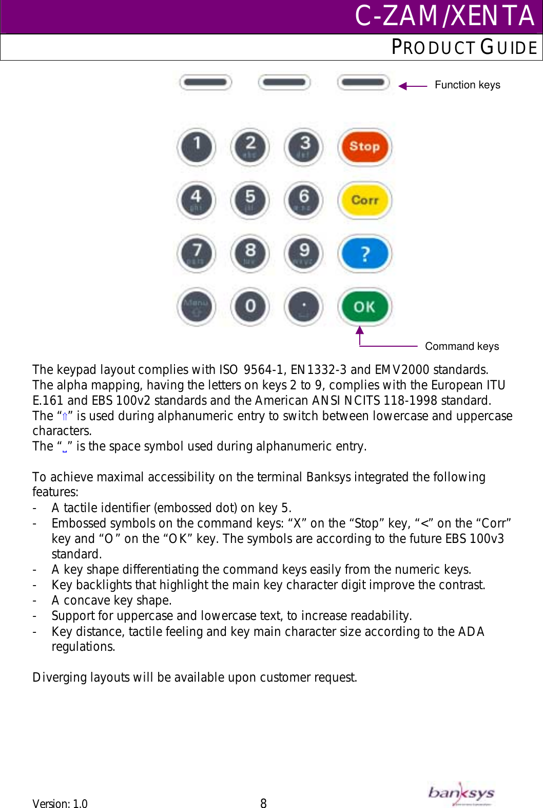 C-ZAM/XENTAPRODUCT GUIDE    Function keys Command keys    The keypad layout complies with ISO 9564-1, EN1332-3 and EMV2000 standards.  The alpha mapping, having the letters on keys 2 to 9, complies with the European ITU E.161 and EBS 100v2 standards and the American ANSI NCITS 118-1998 standard. The “⇑” is used during alphanumeric entry to switch between lowercase and uppercase characters. The “!” is the space symbol used during alphanumeric entry.  To achieve maximal accessibility on the terminal Banksys integrated the following features: -  A tactile identifier (embossed dot) on key 5. -  Embossed symbols on the command keys: “X” on the “Stop” key, “&lt;” on the “Corr” key and “O” on the “OK” key. The symbols are according to the future EBS 100v3 standard. -  A key shape differentiating the command keys easily from the numeric keys. -  Key backlights that highlight the main key character digit improve the contrast. -  A concave key shape. -  Support for uppercase and lowercase text, to increase readability. -  Key distance, tactile feeling and key main character size according to the ADA regulations.  Diverging layouts will be available upon customer request.  Version: 1.0 8      