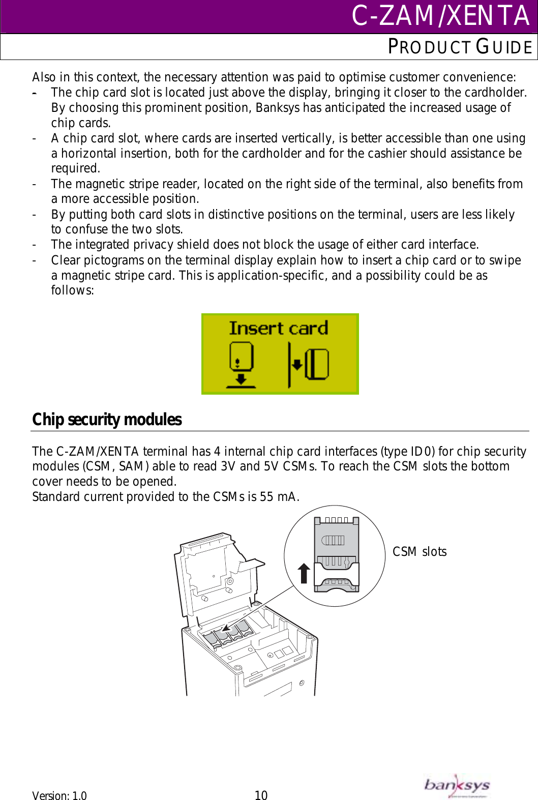 C-ZAM/XENTAPRODUCT GUIDE  Also in this context, the necessary attention was paid to optimise customer convenience: -  -  A chip card slot, where cards are inserted vertically, is better accessible than one using a horizontal insertion, both for the cardholder and for the cashier should assistance be required. The chip card slot is located just above the display, bringing it closer to the cardholder. By choosing this prominent position, Banksys has anticipated the increased usage of chip cards. -  The magnetic stripe reader, located on the right side of the terminal, also benefits from a more accessible position. -  By putting both card slots in distinctive positions on the terminal, users are less likely to confuse the two slots. -  The integrated privacy shield does not block the usage of either card interface.  -  Clear pictograms on the terminal display explain how to insert a chip card or to swipe a magnetic stripe card. This is application-specific, and a possibility could be as follows:    Chip security modules The C-ZAM/XENTA terminal has 4 internal chip card interfaces (type ID0) for chip security modules (CSM, SAM) able to read 3V and 5V CSMs. To reach the CSM slots the bottom cover needs to be opened.  Standard current provided to the CSMs is 55 mA.    CSM slots Version: 1.0 10      