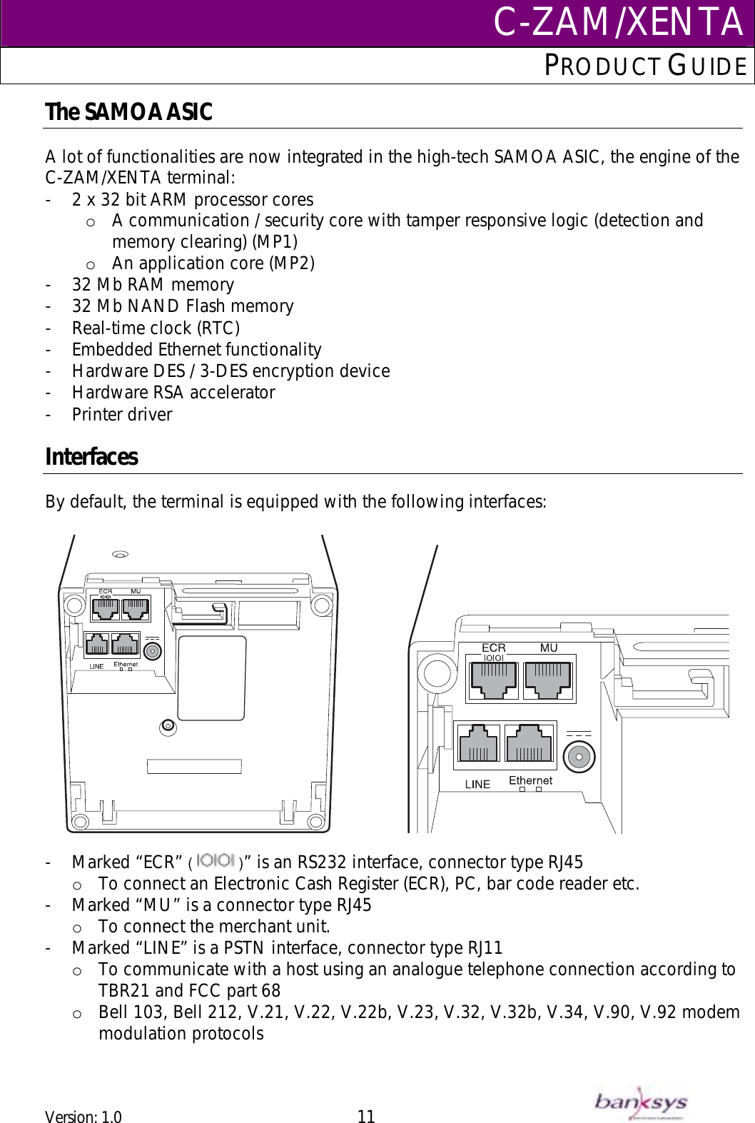 C-ZAM/XENTAPRODUCT GUIDE  The SAMOA ASIC  A lot of functionalities are now integrated in the high-tech SAMOA ASIC, the engine of the C-ZAM/XENTA terminal: -  2 x 32 bit ARM processor cores o  A communication / security core with tamper responsive logic (detection and memory clearing) (MP1) o  An application core (MP2) -  32 Mb RAM memory -  32 Mb NAND Flash memory -  Real-time clock (RTC) -  Embedded Ethernet functionality -  Hardware DES / 3-DES encryption device  -  Hardware RSA accelerator  -  Printer driver   Interfaces By default, the terminal is equipped with the following interfaces:                    -  Marked “ECR” (   )” is an RS232 interface, connector type RJ45 o  To connect an Electronic Cash Register (ECR), PC, bar code reader etc.  -  Marked “MU” is a connector type RJ45 o  To connect the merchant unit.  -  Marked “LINE” is a PSTN interface, connector type RJ11 o  To communicate with a host using an analogue telephone connection according to TBR21 and FCC part 68 o  Bell 103, Bell 212, V.21, V.22, V.22b, V.23, V.32, V.32b, V.34, V.90, V.92 modem modulation protocols Version: 1.0 11      
