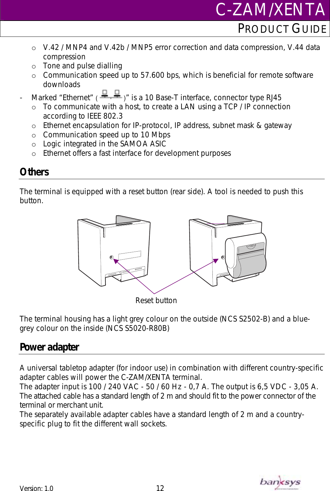 C-ZAM/XENTAPRODUCT GUIDE  o  V.42 / MNP4 and V.42b / MNP5 error correction and data compression, V.44 data compression o  Tone and pulse dialling  o  Communication speed up to 57.600 bps, which is beneficial for remote software downloads -  Marked “Ethernet” (   )” is a 10 Base-T interface, connector type RJ45  o  To communicate with a host, to create a LAN using a TCP / IP connection according to IEEE 802.3 o  Ethernet encapsulation for IP-protocol, IP address, subnet mask &amp; gateway  o  Communication speed up to 10 Mbps o  Logic integrated in the SAMOA ASIC o  Ethernet offers a fast interface for development purposes  Others The terminal is equipped with a reset button (rear side). A tool is needed to push this button.       Reset buttonThe terminal housing has a light grey colour on the outside (NCS S2502-B) and a blue-grey colour on the inside (NCS S5020-R80B)  Power adapter  A universal tabletop adapter (for indoor use) in combination with different country-specific adapter cables will power the C-ZAM/XENTA terminal. The adapter input is 100 / 240 VAC - 50 / 60 Hz - 0,7 A. The output is 6,5 VDC - 3,05 A. The attached cable has a standard length of 2 m and should fit to the power connector of the terminal or merchant unit. The separately available adapter cables have a standard length of 2 m and a country-specific plug to fit the different wall sockets. Version: 1.0 12      
