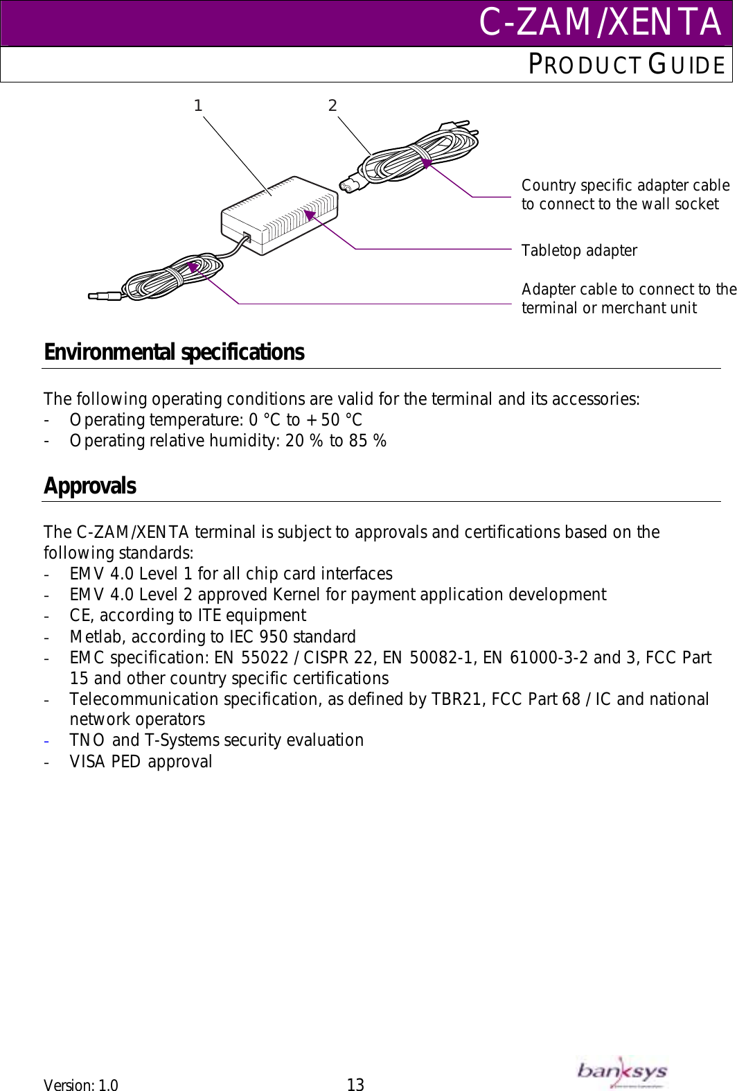 C-ZAM/XENTAPRODUCT GUIDE  Adapter cable to connect to the terminal or merchant unit                21Tabletop adapter Country specific adapter cable to connect to the wall socket  Environmental specifications  The following operating conditions are valid for the terminal and its accessories: -  Operating temperature: 0 °C to + 50 °C -  Operating relative humidity: 20 % to 85 %  Approvals  The C-ZAM/XENTA terminal is subject to approvals and certifications based on the following standards: -  EMV 4.0 Level 1 for all chip card interfaces -  EMV 4.0 Level 2 approved Kernel for payment application development  -  CE, according to ITE equipment  -  Metlab, according to IEC 950 standard  -  EMC specification: EN 55022 / CISPR 22, EN 50082-1, EN 61000-3-2 and 3, FCC Part 15 and other country specific certifications  -  Telecommunication specification, as defined by TBR21, FCC Part 68 / IC and national network operators  -  TNO and T-Systems security evaluation -  VISA PED approval  Version: 1.0 13      