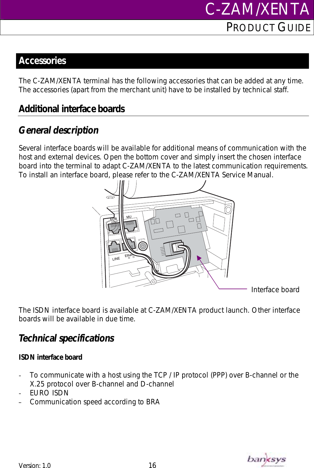 C-ZAM/XENTAPRODUCT GUIDE   Accessories The C-ZAM/XENTA terminal has the following accessories that can be added at any time.  The accessories (apart from the merchant unit) have to be installed by technical staff.   Additional interface boards  General description  Several interface boards will be available for additional means of communication with the host and external devices. Open the bottom cover and simply insert the chosen interface board into the terminal to adapt C-ZAM/XENTA to the latest communication requirements. To install an interface board, please refer to the C-ZAM/XENTA Service Manual.   Interface board The ISDN interface board is available at C-ZAM/XENTA product launch. Other interface boards will be available in due time.   Technical specifications  ISDN interface board  -  To communicate with a host using the TCP / IP protocol (PPP) over B-channel or the X.25 protocol over B-channel and D-channel -  EURO ISDN -  Communication speed according to BRA  Version: 1.0 16      