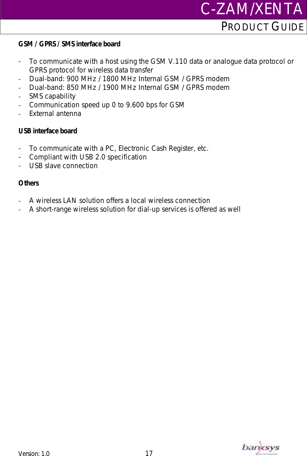 C-ZAM/XENTAPRODUCT GUIDE  GSM / GPRS / SMS interface board  -  To communicate with a host using the GSM V.110 data or analogue data protocol or GPRS protocol for wireless data transfer -  Dual-band: 900 MHz / 1800 MHz Internal GSM / GPRS modem  -  Dual-band: 850 MHz / 1900 MHz Internal GSM / GPRS modem -  SMS capability -  Communication speed up 0 to 9.600 bps for GSM -  External antenna  USB interface board  -  To communicate with a PC, Electronic Cash Register, etc. -  Compliant with USB 2.0 specification  -  USB slave connection  Others  -  A wireless LAN solution offers a local wireless connection -  A short-range wireless solution for dial-up services is offered as well  Version: 1.0 17      