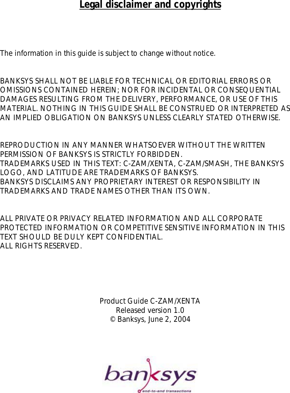       Legal disclaimer and copyrights     The information in this guide is subject to change without notice.   BANKSYS SHALL NOT BE LIABLE FOR TECHNICAL OR EDITORIAL ERRORS OR OMISSIONS CONTAINED HEREIN; NOR FOR INCIDENTAL OR CONSEQUENTIAL DAMAGES RESULTING FROM THE DELIVERY, PERFORMANCE, OR USE OF THIS MATERIAL. NOTHING IN THIS GUIDE SHALL BE CONSTRUED OR INTERPRETED AS AN IMPLIED OBLIGATION ON BANKSYS UNLESS CLEARLY STATED OTHERWISE.   REPRODUCTION IN ANY MANNER WHATSOEVER WITHOUT THE WRITTEN PERMISSION OF BANKSYS IS STRICTLY FORBIDDEN. TRADEMARKS USED IN THIS TEXT: C-ZAM/XENTA, C-ZAM/SMASH, THE BANKSYS LOGO, AND LATITUDE ARE TRADEMARKS OF BANKSYS.  BANKSYS DISCLAIMS ANY PROPRIETARY INTEREST OR RESPONSIBILITY IN TRADEMARKS AND TRADE NAMES OTHER THAN ITS OWN.   ALL PRIVATE OR PRIVACY RELATED INFORMATION AND ALL CORPORATE PROTECTED INFORMATION OR COMPETITIVE SENSITIVE INFORMATION IN THIS TEXT SHOULD BE DULY KEPT CONFIDENTIAL.  ALL RIGHTS RESERVED.      Product Guide C-ZAM/XENTA Released version 1.0 © Banksys, June 2, 2004         