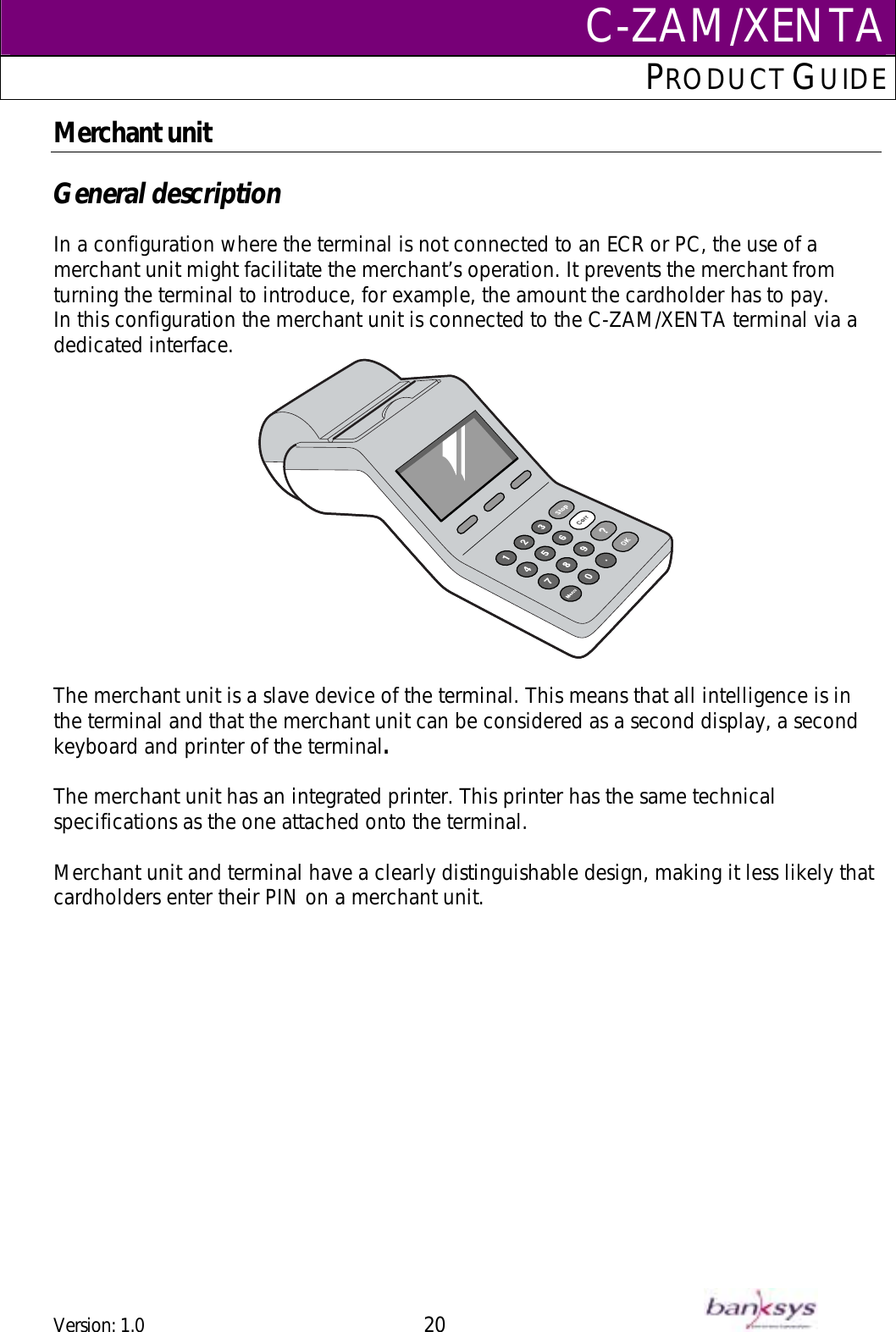 C-ZAM/XENTAPRODUCT GUIDE  Merchant unit  General description  In a configuration where the terminal is not connected to an ECR or PC, the use of a merchant unit might facilitate the merchant’s operation. It prevents the merchant from turning the terminal to introduce, for example, the amount the cardholder has to pay. In this configuration the merchant unit is connected to the C-ZAM/XENTA terminal via a dedicated interface.   The merchant unit is a slave device of the terminal. This means that all intelligence is in the terminal and that the merchant unit can be considered as a second display, a second keyboard and printer of the terminal.   The merchant unit has an integrated printer. This printer has the same technical specifications as the one attached onto the terminal.  Merchant unit and terminal have a clearly distinguishable design, making it less likely that cardholders enter their PIN on a merchant unit.   Version: 1.0 20      