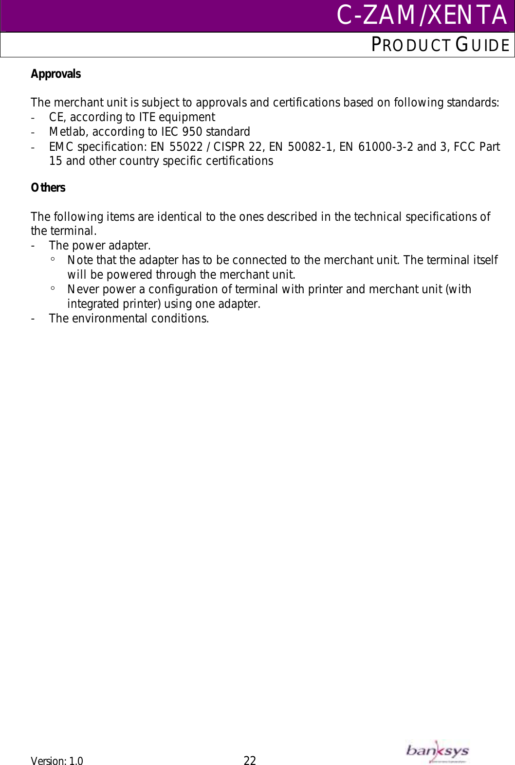 C-ZAM/XENTAPRODUCT GUIDE  Approvals  The merchant unit is subject to approvals and certifications based on following standards: -  CE, according to ITE equipment  -  Metlab, according to IEC 950 standard  -  EMC specification: EN 55022 / CISPR 22, EN 50082-1, EN 61000-3-2 and 3, FCC Part 15 and other country specific certifications   Others  The following items are identical to the ones described in the technical specifications of the terminal. -  The power adapter.  º  Note that the adapter has to be connected to the merchant unit. The terminal itself will be powered through the merchant unit.  º  Never power a configuration of terminal with printer and merchant unit (with integrated printer) using one adapter. -  The environmental conditions.  Version: 1.0 22      