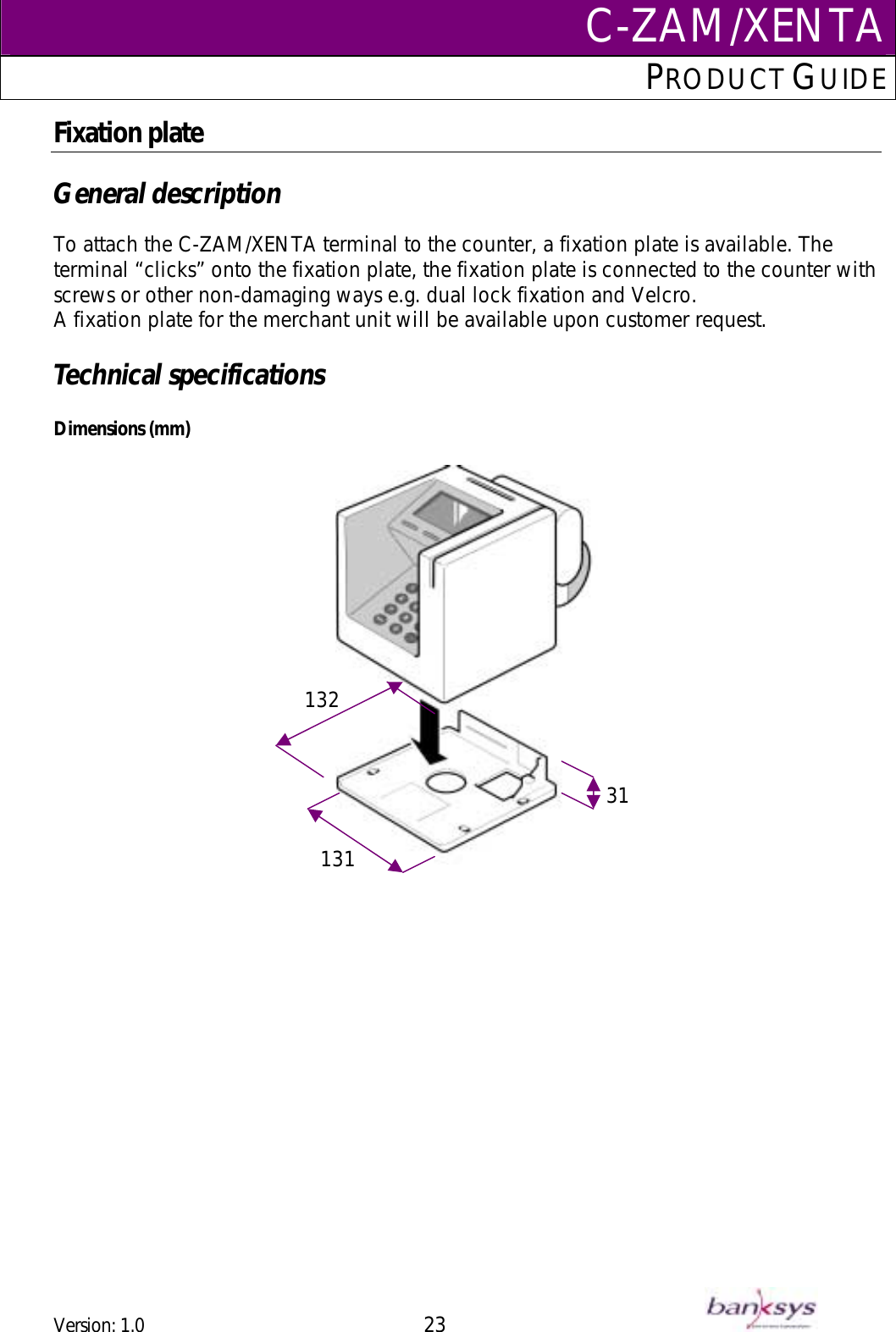 C-ZAM/XENTAPRODUCT GUIDE  Fixation plate  General description  To attach the C-ZAM/XENTA terminal to the counter, a fixation plate is available. The terminal “clicks” onto the fixation plate, the fixation plate is connected to the counter with screws or other non-damaging ways e.g. dual lock fixation and Velcro. A fixation plate for the merchant unit will be available upon customer request.  Technical specifications  Dimensions (mm)                      13231  131  Version: 1.0 23      