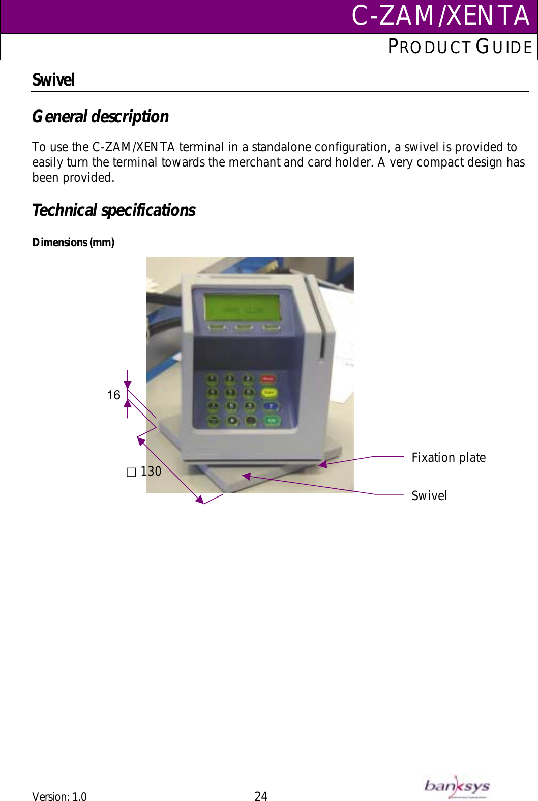 C-ZAM/XENTAPRODUCT GUIDE  Swivel  General description  To use the C-ZAM/XENTA terminal in a standalone configuration, a swivel is provided to easily turn the terminal towards the merchant and card holder. A very compact design has been provided.  Technical specifications  Dimensions (mm)    130 16 ⃞Fixation plate Swivel  Version: 1.0 24      