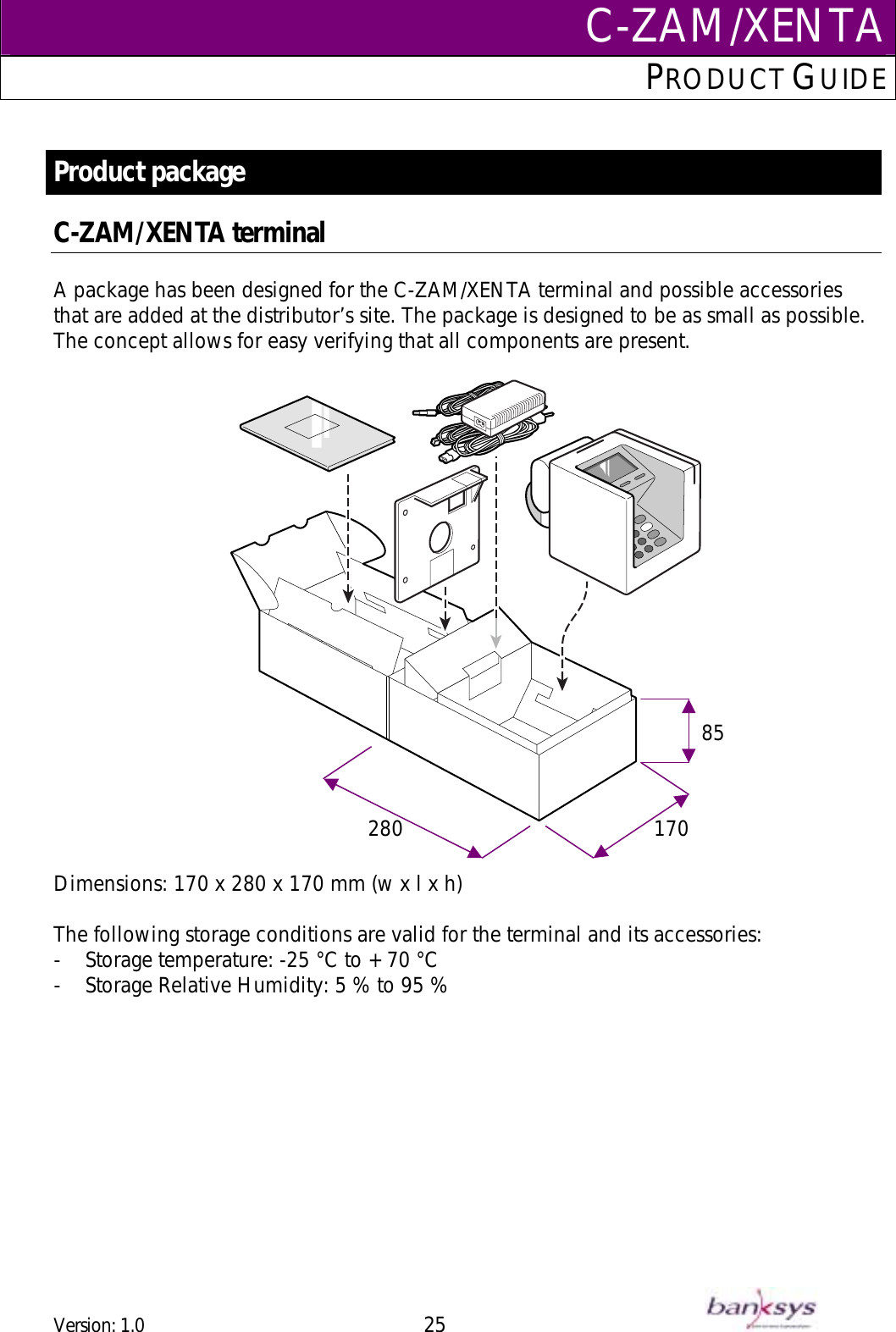 C-ZAM/XENTAPRODUCT GUIDE   Product package C-ZAM/XENTA terminal  A package has been designed for the C-ZAM/XENTA terminal and possible accessories that are added at the distributor’s site. The package is designed to be as small as possible. The concept allows for easy verifying that all components are present.     170 28085  Dimensions: 170 x 280 x 170 mm (w x l x h)  The following storage conditions are valid for the terminal and its accessories: -  Storage temperature: -25 °C to + 70 °C -  Storage Relative Humidity: 5 % to 95 %  Version: 1.0 25      