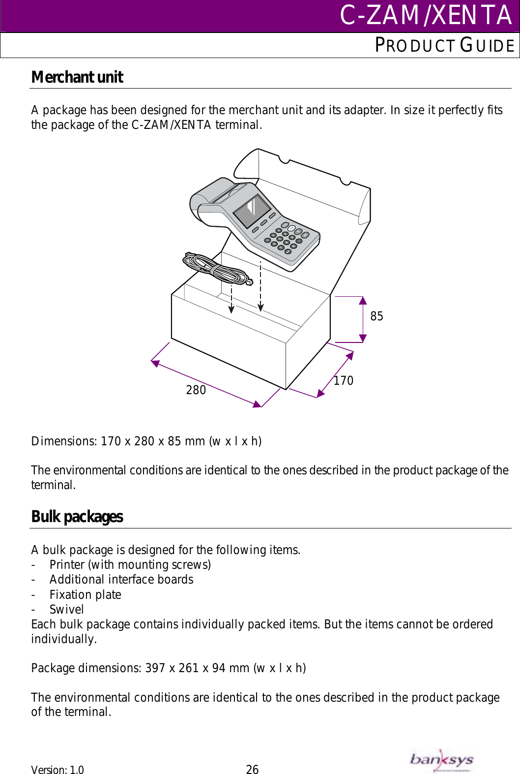C-ZAM/XENTAPRODUCT GUIDE  Merchant unit  A package has been designed for the merchant unit and its adapter. In size it perfectly fits the package of the C-ZAM/XENTA terminal.        Dimensions: 170 x 280 x 85 mm (w x l x h)  The environmental conditions are identical to the ones described in the product package of the terminal.  Bulk packages  A bulk package is designed for the following items.  -  Printer (with mounting screws) -  Additional interface boards -  Fixation plate -  Swivel Each bulk package contains individually packed items. But the items cannot be ordered individually.  Package dimensions: 397 x 261 x 94 mm (w x l x h)  The environmental conditions are identical to the ones described in the product package of the terminal.  170280 85Version: 1.0 26      