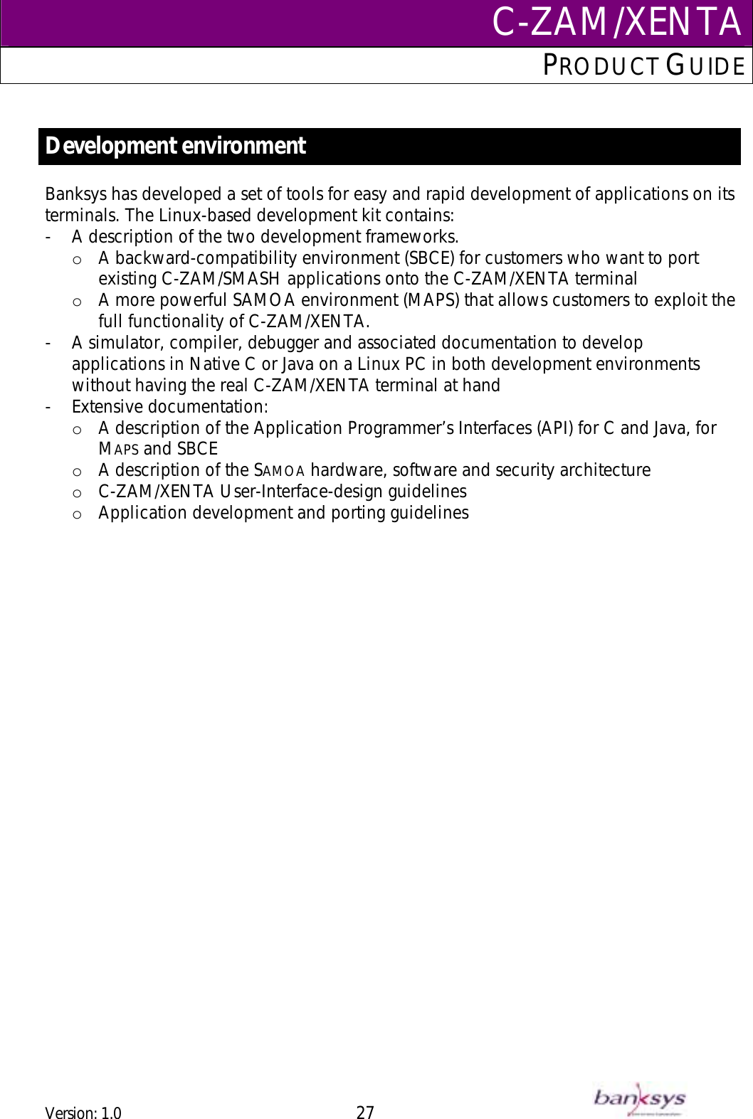C-ZAM/XENTAPRODUCT GUIDE   Development environment Banksys has developed a set of tools for easy and rapid development of applications on its terminals. The Linux-based development kit contains: -  A description of the two development frameworks.  o  A backward-compatibility environment (SBCE) for customers who want to port existing C-ZAM/SMASH applications onto the C-ZAM/XENTA terminal o  A more powerful SAMOA environment (MAPS) that allows customers to exploit the full functionality of C-ZAM/XENTA. -  A simulator, compiler, debugger and associated documentation to develop applications in Native C or Java on a Linux PC in both development environments without having the real C-ZAM/XENTA terminal at hand -  Extensive documentation: o  A description of the Application Programmer’s Interfaces (API) for C and Java, for MAPS and SBCE o  A description of the SAMOA hardware, software and security architecture o  C-ZAM/XENTA User-Interface-design guidelines o  Application development and porting guidelines  Version: 1.0 27      