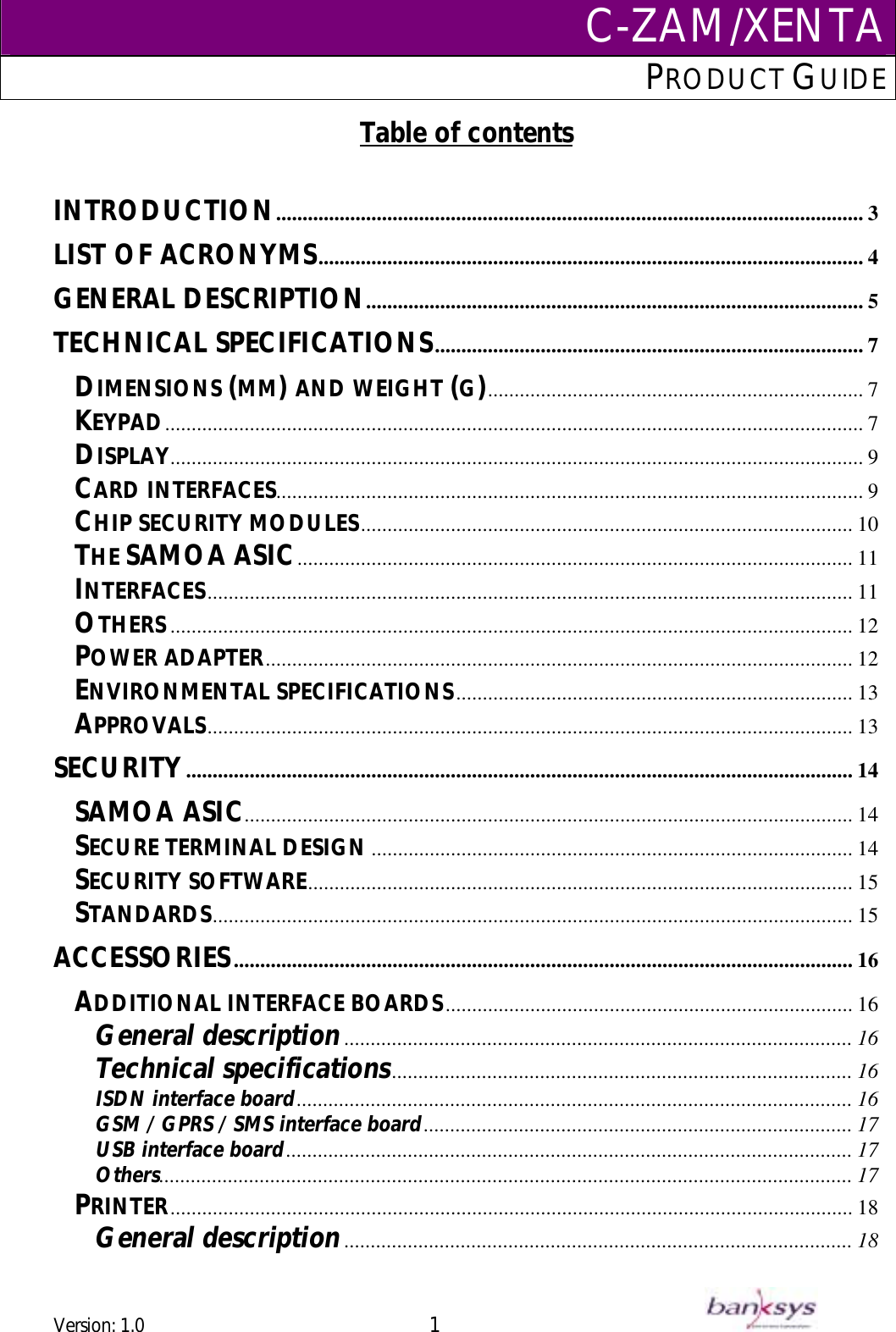 C-ZAM/XENTAPRODUCT GUIDE  Table of contents  INTRODUCTION............................................................................................................... 3 LIST OF ACRONYMS....................................................................................................... 4 GENERAL DESCRIPTION.............................................................................................. 5 TECHNICAL SPECIFICATIONS................................................................................. 7 DIMENSIONS (MM) AND WEIGHT (G)....................................................................... 7 KEYPAD.................................................................................................................................... 7 DISPLAY................................................................................................................................... 9 CARD INTERFACES............................................................................................................... 9 ............................................................................................. 10 CHIP SECURITY MODULES......................................................................................................... 11 THE SAMOA ASIC.......................................................................................................................... 11 INTERFACES................................................................................................................................. 12 OTHERS............................................................................................................... 12 POWER ADAPTERENVIRONMENTAL SPECIFICATIONS........................................................................... 13 APPROVALS.......................................................................................................................... 13 SECURITY.............................................................................................................................. 14 SAMOA ASIC................................................................................................................... 14 SECURE TERMINAL DESIGN........................................................................................... 14 SECURITY SOFTWARE....................................................................................................... 15 ......................................................................................................................... 15 STANDARDS..................................................................................................................... 16 ACCESSORIESADDITIONAL INTERFACE BOARDS............................................................................. 16 General description................................................................................................ 16 Technical specifications....................................................................................... 16 ISDN interface board......................................................................................................... 16 ................................................................................. 17 GSM / GPRS / SMS interface boardUSB interface board........................................................................................................... 17 ................................................................................................................................... 17 Others................................................................................................................................. 18 PRINTERGeneral description................................................................................................ 18 Version: 1.0 1      