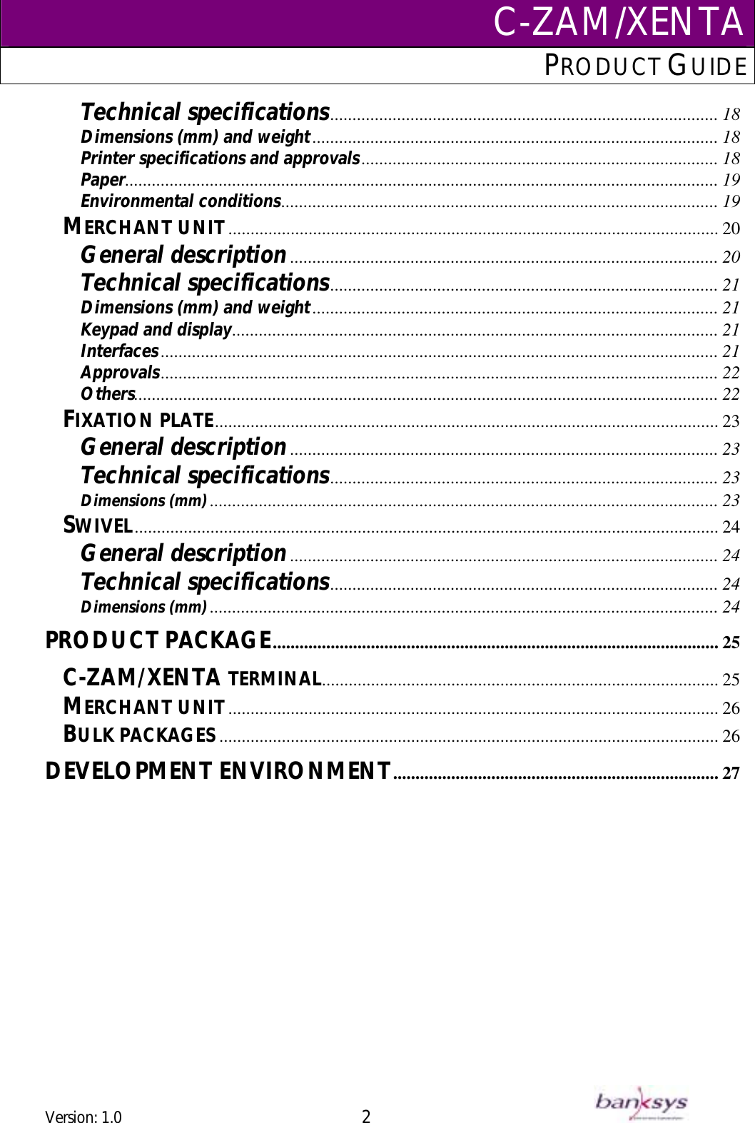 C-ZAM/XENTAPRODUCT GUIDE  Technical specifications....................................................................................... 18 Dimensions (mm) and weight........................................................................................... 18 Printer specifications and approvals................................................................................ 18 ..................................................................................................................................... 19 PaperEnvironmental conditions.................................................................................................. 19 MERCHANT UNIT.............................................................................................................. 20 General description................................................................................................ 20 Technical specifications....................................................................................... 21 Dimensions (mm) and weight............................................................................................................. 21 ........................................................................................... 21 Keypad and displayInterfaces............................................................................................................................. 21 ............................................................................................................................. 22 Approvals................................................................................................................................... 22 Others................................................................................................................. 23 FIXATION PLATEGeneral description................................................................................................ 23 Technical specificationsDimensions (mm).................................................................................................................. 23 ....................................................................................... 23 SWIVEL................................................................................................................................... 24 General description................................................................................................ 24 Technical specifications....................................................................................... 24 Dimensions (mm).................................................................................................................. 24 PRODUCT PACKAGE.................................................................................................... 25 C-ZAM/XENTA TERMINAL......................................................................................... 25 .............................................................................................................. 26 MERCHANT UNITBULK PACKAGES ................................................................................................................ 26 DEVELOPMENT ENVIRONMENT......................................................................... 27    Version: 1.0 2      