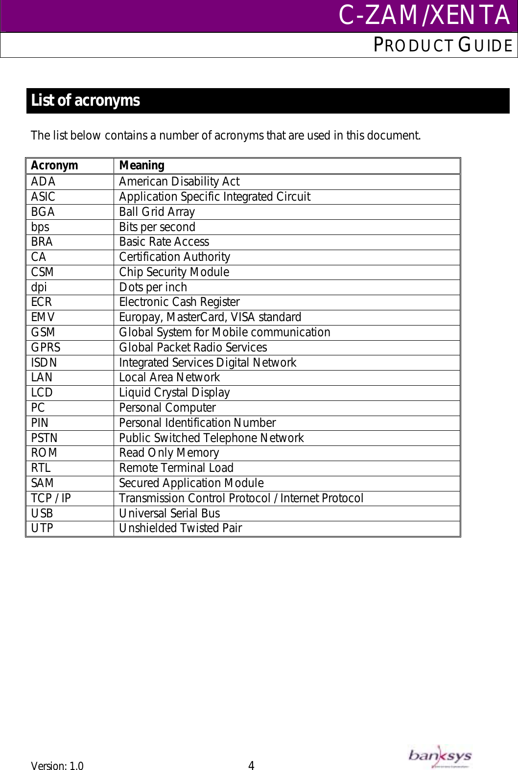C-ZAM/XENTAPRODUCT GUIDE   List of acronyms   The list below contains a number of acronyms that are used in this document.  Acronym Meaning American Disability Act ASIC ADA  Application Specific Integrated Circuit BGA  Ball Grid Array bps Bits per second BRA Basic Rate Access CA  Certification Authority  CSM  Chip Security Module dpi Dots per inch ECR  Electronic Cash Register EMV Europay, MasterCard, VISA standard GSM  Global System for Mobile communication GPRS  Global Packet Radio Services ISDN Integrated Services Digital Network LAN Local Area Network LCD Liquid Crystal Display PC Personal Computer PIN Personal Identification Number PSTN  Public Switched Telephone Network ROM Read Only Memory RTL Remote Terminal Load SAM  Secured Application Module TCP / IP  Transmission Control Protocol / Internet Protocol USB  Universal Serial Bus UTP Unshielded Twisted Pair  Version: 1.0 4      